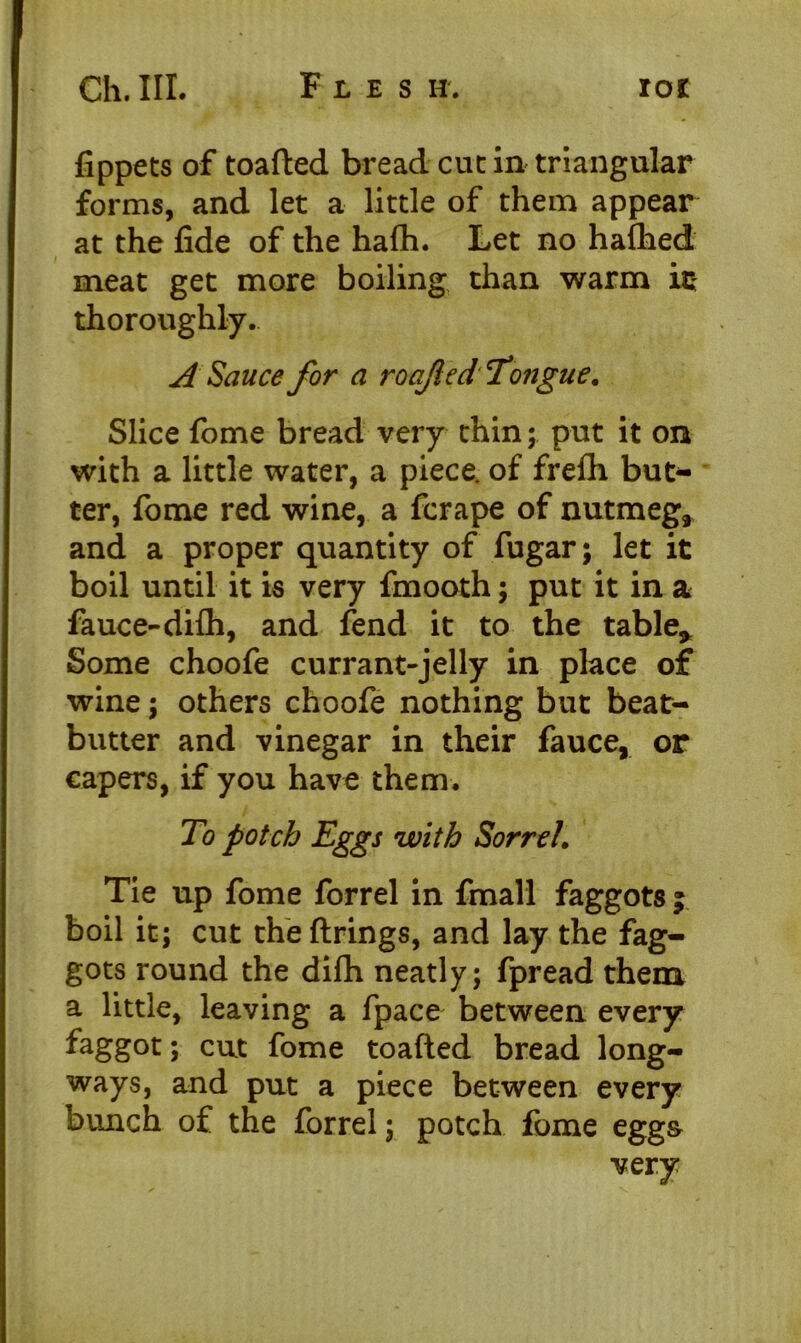 fippets of toafted bread cue in triangular forms, and let a little of them appear at the fide of the hafh. Let no hafhed meat get more boiling than warm is thoroughly. A Sauce for a roajlcd' 'Tongue. Slice fome bread very thin; put it on with a little water, a piece, of frefii but- ter, fome red wine, a ferape of nutmeg* and a proper quantity of fugar; let it boil until it is very fmooth; put it in a fauce-difh, and fend it to the table* Some choofe currant-jelly in place of wine; others choofe nothing but beat- butter and vinegar in their fauce, or capers, if you have them. To potch Eggs with SorreL Tie up fome forrel in fmall faggots ; boil it; cut the firings, and lay the fag- gots round the dilh neatly; fpread them a little, leaving a fpace between every faggot; cut fome toafted bread long- ways, and put a piece between every bunch of the forrel; potch fome egg& very