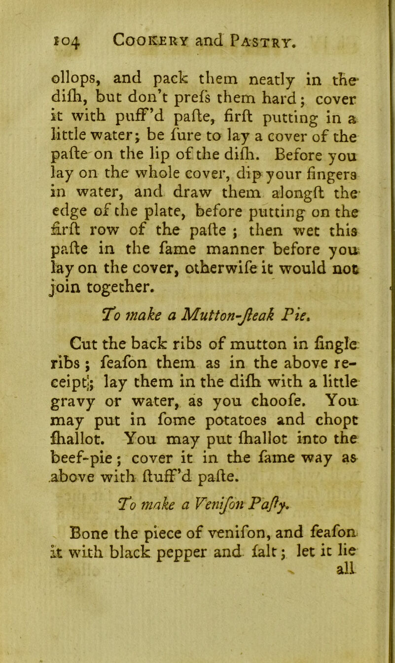 chops, and pack them neatly in the* difli, but don’t prefs them hard; cover it with puff’d pafte, firft putting in a little water; be fure to lay a cover of the pafte on the lip of the difli. Before you lay on the whole cover, dip your fingers in water, and draw them alongfl the edge of the plate, before putting on the firft row of the pafte ; then wet this pafte in the fame manner before you; lay on the cover, otherwife it would not join together. To make a Mutton-Jleak Pie. Cut the back ribs of mutton in finglc ribs ; feafon them as in the above re- ceipt]; lay them in the difli with a little gravy or water, as you choofe. Yon may put in fome potatoes and chopc fiiallot. You may put fhallot into the beef-pie; cover it in the fame way as above with fluff’d pafte. To make a Venifon Pafly, Bone the piece of venifon, and feafon it with black pepper and fait; let it lie all