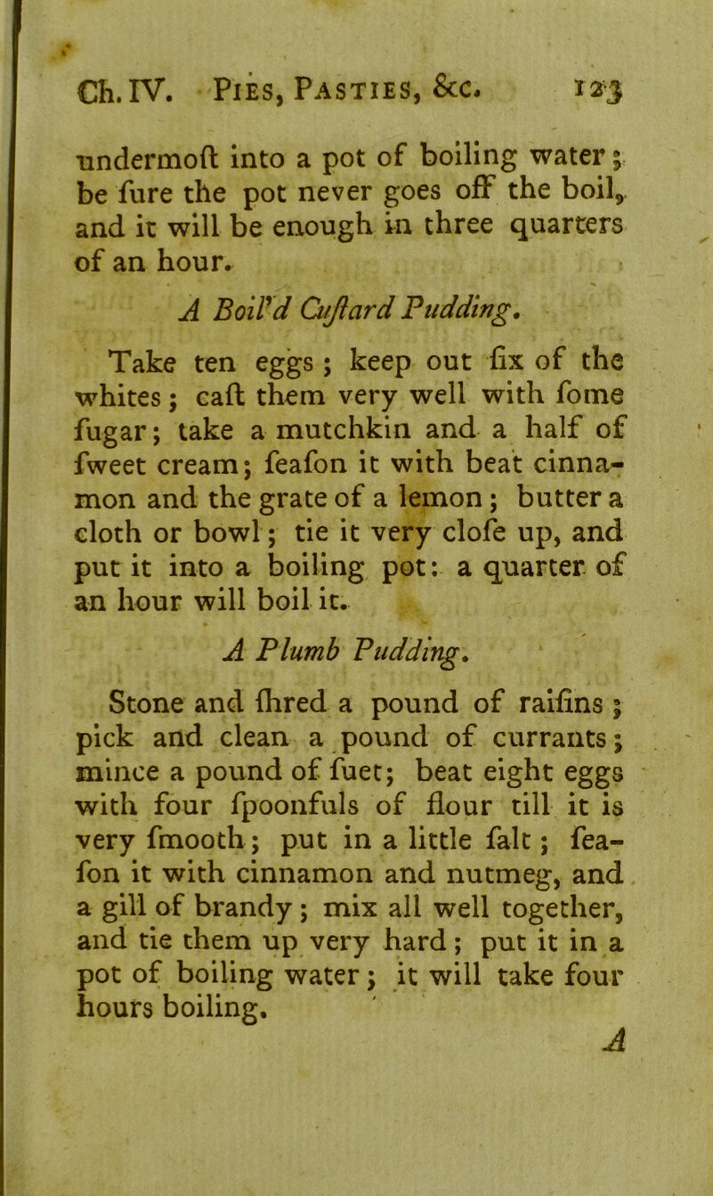 undermoft into a pot of boiling water; be fure the pot never goes off the boil9 and it will be enough in three quarters of an hour^ A Boil'd Ci/Jlard Budding. Take ten eggs; keep out fix of the whites; eaft them very well with fome fugar; take a mutchkin and a half of fweet cream; feafon it with beat cinna- mon and the grate of a lemon; butter a cloth or bowl; tie it very clofe up, and put it into a boiling pot: a quarter of an hour will boil it. A Plumb Pudding. Stone and Aired a pound of raifins ; pick and clean a pound of currants; mince a pound of fuet; beat eight eggs with four fpoonfuls of flour till it is very fmooth; put in a little fait; fea- fon it with cinnamon and nutmeg, and a gill of brandy ; mix all well together, and tie them up very hard; put it in a pot of boiling water; it will take four hours boiling. A