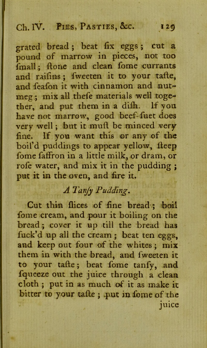 grated bread; beat fix eggs ; cut a pound of marrow in pieces, not too fmall; (tone and clean fome currants and raifins ; fweeten it to your tafte, and feafon it with cinnamon and nut- meg; mix all thefe materials well toge- ther, arid put them in a difh. If you have not marrow, good beef-fuet does very well; but it mull be minced very fine. If you want this or any of the boil’d puddings to appear yellow, fteep fome faffron in a little milk, or dram, or rofe water, and mix it in the pudding ; put it in the oven, and fire it. A Tanjy Pudding. Cut thin flices of fine bread ; boil fome cream, and pour it boiling on the bread; cover it up till the bread has fuck’d up all the cream ; beat ten eggs, and keep out four of the whites ; mix them in with the bread, and fweeten it to your tafte; beat fome tanfy, and fqueeze out the juice through a clean cloth ; put in as much of it as make it bitter to your tafte ; .put in fome of the juice