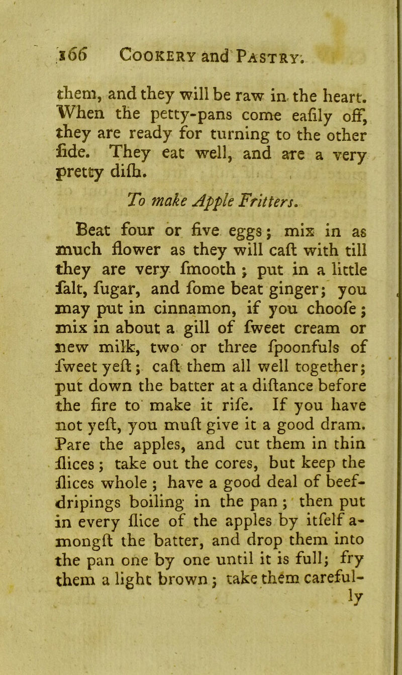 them, and they will be raw in the heart. When the petty-pans come eafily off, they are ready for turning to the other fide. They eat well, and are a very pretty difb. To make Apple Fritters. Beat four or five eggs; mix in as much flower as they will call with till they are very fmooth ; put in a little fait, fugar, and fome beat ginger; you may put in cinnamon, if you choofe; mix in about a gill of fweet cream or new milk, two or three fpoonfuls of fweet yeft; caft them all well together; put down the batter at a diftance before the fire to make it rife. If you have not yeft, you muft give it a good dram. Pare the apples, and cut them in thin flices ; take out the cores, but keep the flices whole ; have a good deal of beef- dripings boiling in the pan ; then put in every flice of the apples by itfelf a- mongft the batter, and drop them into the pan one by one until it is full; fry them a light brown; take them careful-