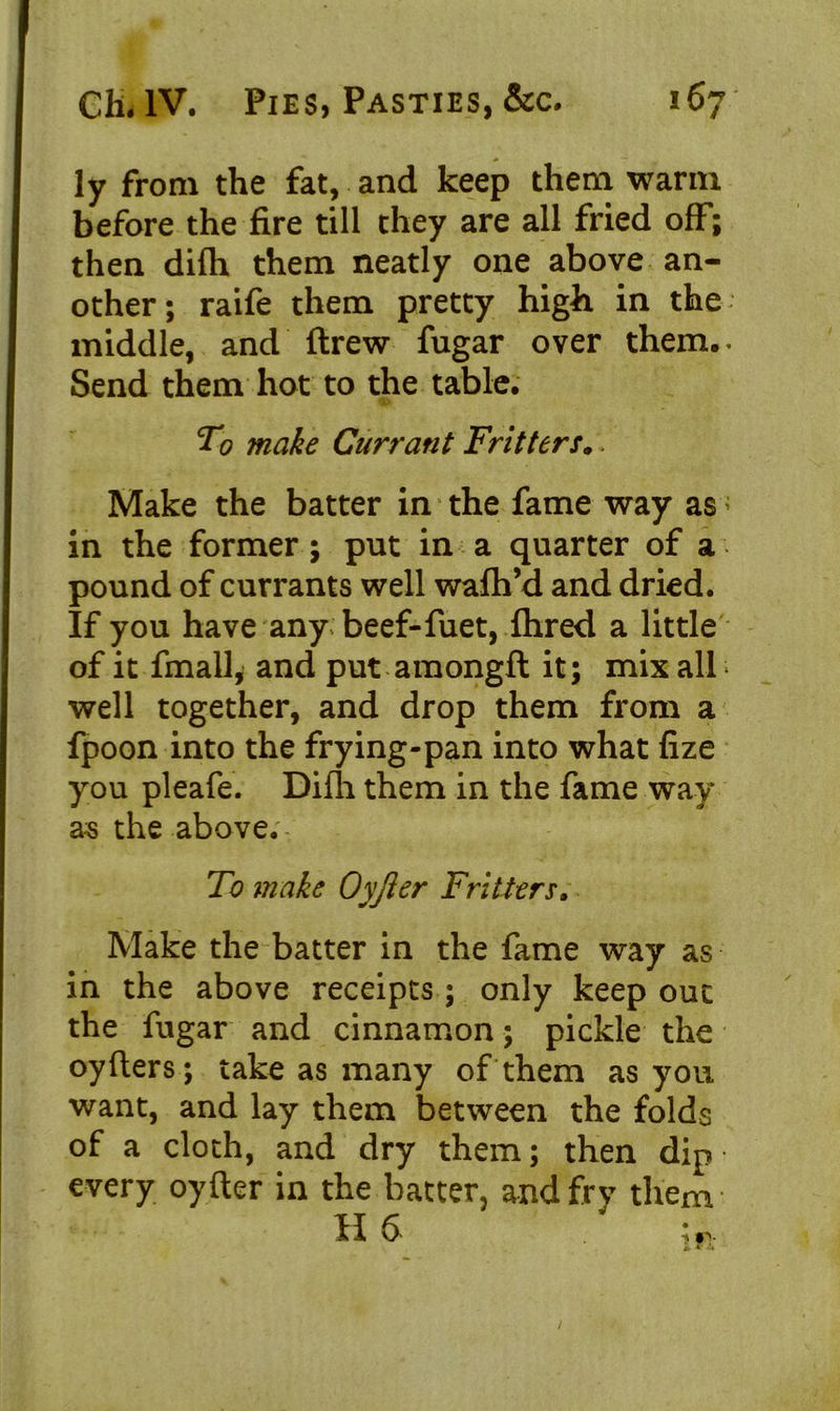 ly from the fat, and keep them warm before the fire till they are all fried off; then difh them neatly one above an- other; raife them pretty high in the middle, and ftrew fugar over them.. Send them hot to the table. To make Currant Fritters.. Make the batter in the fame way as in the former; put in a quarter of a pound of currants well wafh’d and dried. If you have any beef-fiiet, fhred a little of it fmall, and put amongft it; mix all * well together, and drop them from a fpoon into the frying-pan into what fize you pleafe. Difh them in the fame way as the above. To make Oyjler Fritters. Make the batter in the fame way as in the above receipts ; only keep out the fugar and cinnamon; pickle the oyfters; take as many of them as you want, and lay them between the folds of a cloth, and dry them; then dip every oyfter in the batter, and fry them H &