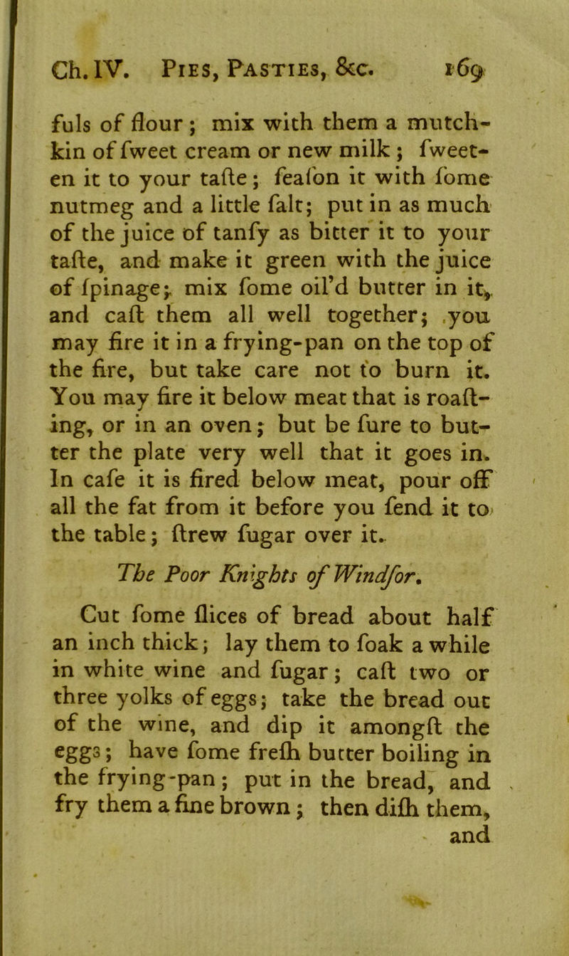 fuls of flour ; mix with them a mutch- kin of fweet cream or new milk ; fweet- en it to your tafte; feafon it with fome nutmeg and a little fait; put in as much of the juice of tanfy as bitter it to your tafte, and make it green with the juice of fpinage;, mix fome oil’d butter in it*, and caft them all well together; .you may fire it in a frying-pan on the top of the fire, but take care not to burn it. You may fire it below meat that is roaft- ing, or in an oven; but be fure to but- ter the plate very well that it goes in. In cafe it is fired below meat, pour off all the fat from it before you fend it to the table; ftrew fugar over it. The Poor Knights ofWindfor. Cut fome flices of bread about half an inch thick; lay them to foak a while in white wine and fugar; caft two or three yolks of eggs; take the bread out of the wine, and dip it amongft the eggs; have fome frefh butter boiling in the frying-pan; put in the bread, and , fry them a fine brown; then difh them, and