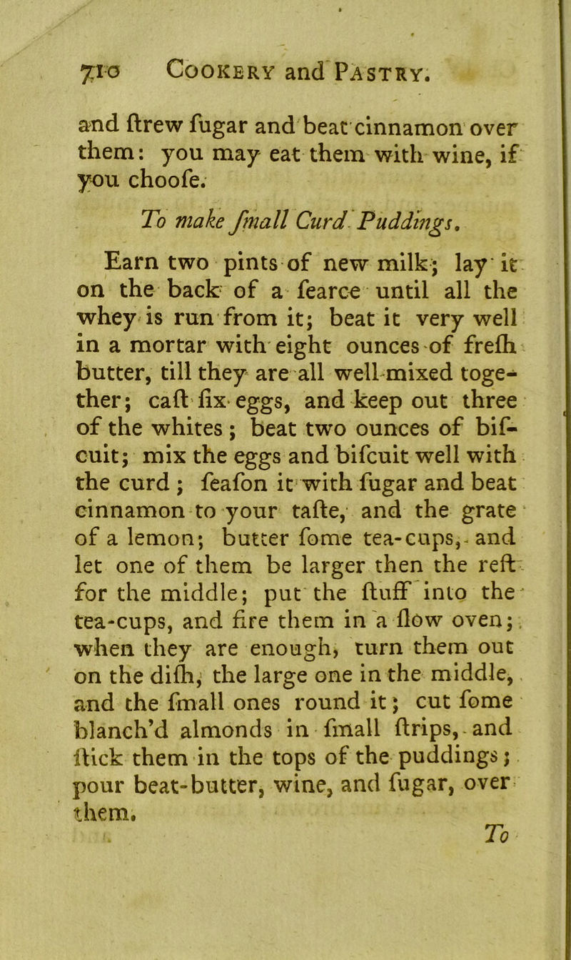 and drew fugar and beat cinnamon over them: you may eat them with wine, if you choofe. To make /mail Curd Puddings. Earn two pints of new milk; lay it on the back of a fearce until all the whey is run from it; beat it very well in a mortar with eight ounces of frefh butter, till they are all well mixed toge- ther; call fix eggs, and keep out three of the whites ; beat two ounces of bif- cuit; mix the eggs and bifcuit well with the curd ; feafon it with fugar and beat cinnamon to your tafte, and the grate of a lemon; butter fome tea-cups,- and let one of them be larger then the reft for the middle; put the fluff into the' tea-cups, and fire them in a flow oven; when they are enough, turn them out on the difli; the large one in the middle, and the fmall ones round it; cut fome blanch’d almonds in fmall drips,-and dick them in the tops of the puddings; pour beat-butter, wine, and fugar, over them. To