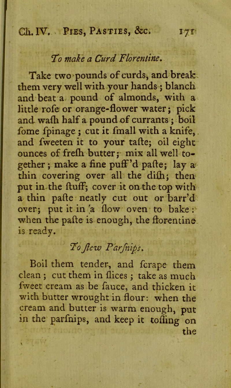 jTo make a Curd Florentine. Take two pounds of curds* and break, them very well with your hands; blanch and beat a pound of almonds, with a little rofe or orange-flower water; pick and wafli half a pound of currants ; boil fome fpinage ; cut it fmall with a knife,. and fweeten it to your tafte; oil eight ounces of frefh butter y mix all well to- gether ; make a fine puff’d pafte; lay a- thin covering over all the difh; then put in the fluff; cover it on the top with a thin pafte neatly cut out or barr’d over; put it in 'a flow oven to bake : when the pafte is enough, the ftorentine is ready. 7o Jlew Parjhips. Boil them tender, and fcrape them clean ; cut them in flices; take as much fweet cream as be fauce, and thicken it with butter wrought in flour: when the cream and butter is warm enough, put in the parfnips, and keep it toffmg on the