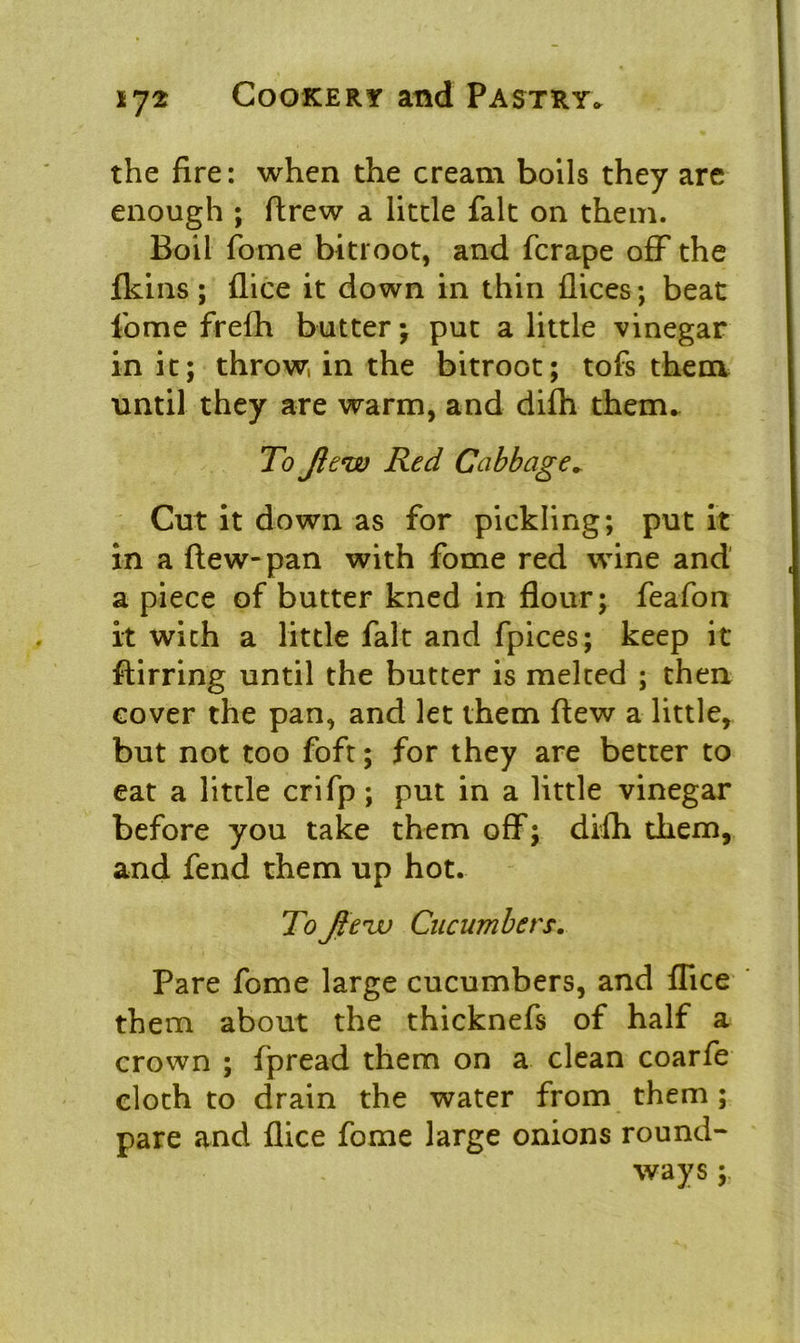 the fire: when the cream boils they are enough ; flrew a little fait on them. Boil fome bitroot, and fcrape off the fkins; flice it down in thin flices; beat fome frefh butter; put a little vinegar in it; throw in the bitroot; tofs them until they are warm, and difh them. To Jlew Red Cabbage. Cut it down as for pickling; put it in a (lew-pan with fome red wine and a piece of butter kned in flour; feafon it with a little fait and fpices; keep it ftirring until the butter is melted ; then cover the pan, and let them flew a little, but not too foft; for they are better to eat a little crifp ; put in a little vinegar before you take them off; difh them, and fend them up hot. To Jtenjj Cucumbers. Pare fome large cucumbers, and flice them about the thicknefs of half a crown ; fpread them on a clean coarfe cloth to drain the water from them ; pare and flice fome large onions round- ways ;