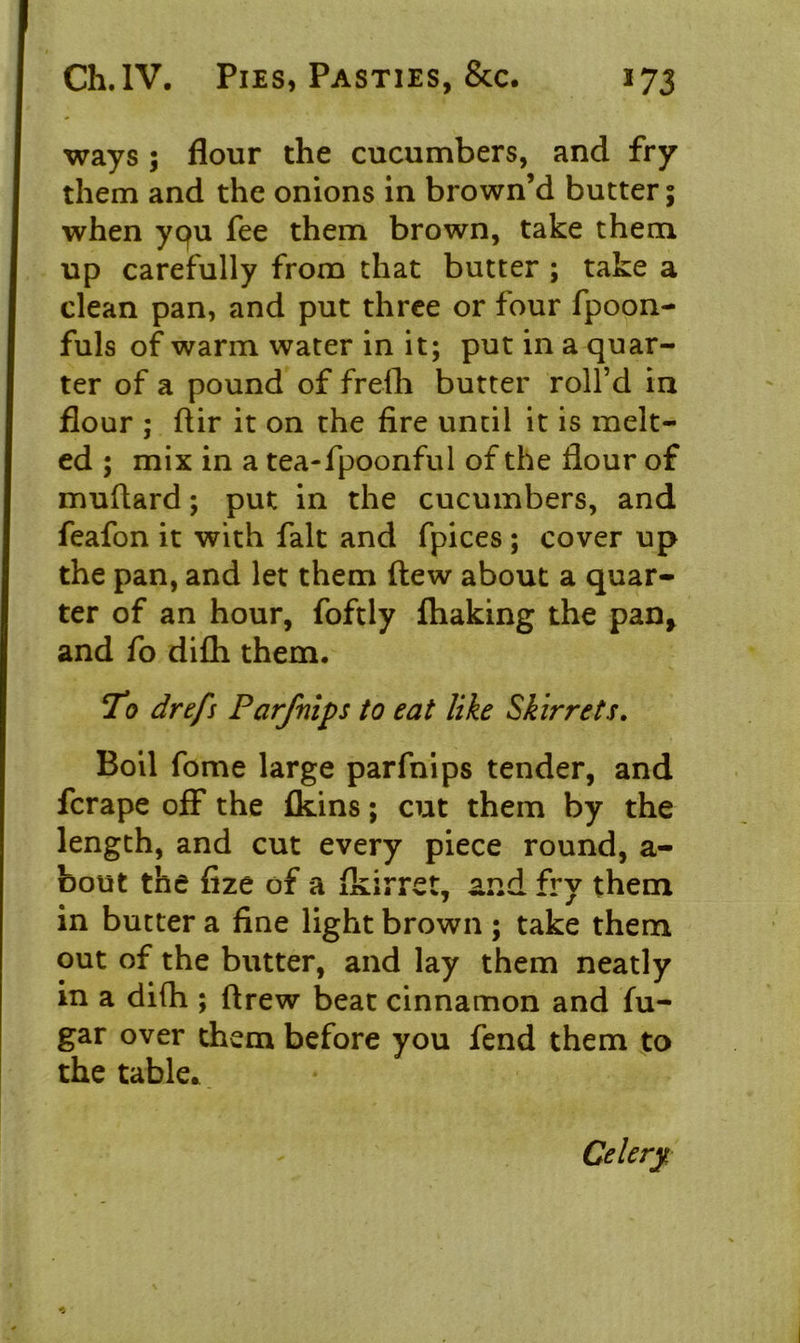 ways ; flour the cucumbers, and fry them and the onions in brown’d butter; when yqu fee them brown, take them up carefully from that butter ; take a clean pan, and put three or four fpoon- fuls of warm water in it; put in a quar- ter of a pound of frefh butter roll’d in flour ; ftir it on the fire until it is melt- ed ; mix in a tea-fpoonful of the flour of muflard; put in the cucumbers, and feafon it with fait and fpices ; cover up the pan, and let them flew about a quar- ter of an hour, foftly ftiaking the pan* and fo difh them. To drefs Parfnips to eat like Skirrets. Boil fome large parfnips tender, and fcrape off the (kins; cut them by the length, and cut every piece round, a- bout the fize of a fidrret, and fry them in butter a fine light brown ; take them out of the butter, and lay them neatly in a difh ; flrew beat cinnamon and fu- gar over them before you fend them to the table* Celery.