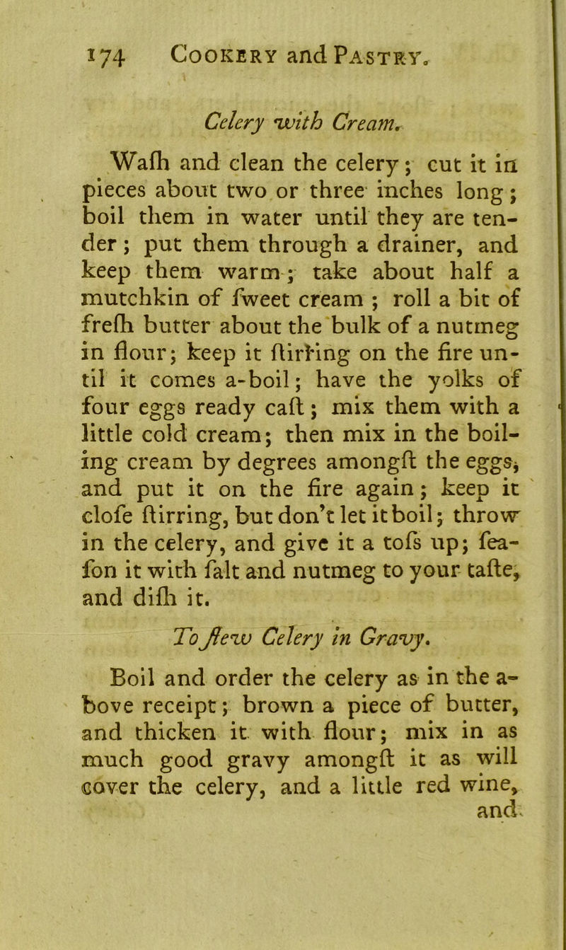 Celery ‘with Cream„ Wafh and clean the celery; cut it in pieces about two or three inches long; boil them in water until they are ten- der ; put them through a drainer, and keep them warm ; take about half a mutchkin of fweet cream ; roll a bit of frelh butter about the bulk of a nutmeg in flour; keep it ftirling on the fire un- til it comes a-boil; have the yolks of four eggs ready call; mix them with a little cold cream; then mix in the boil- ing cream by degrees amongft the eggs* and put it on the fire again; keep it clofe ftirring, but don’t let it boil; throw in the celery, and give it a tofs up; fea- fon it with fait and nutmeg to your tafte, and difli it. ToJlezv Celery in Gravy. Boil and order the celery as in the a- bove receipt; brown a piece of butter, and thicken it with flour; mix in as much good gravy amongft it as will cover the celery, and a little red wine, and.