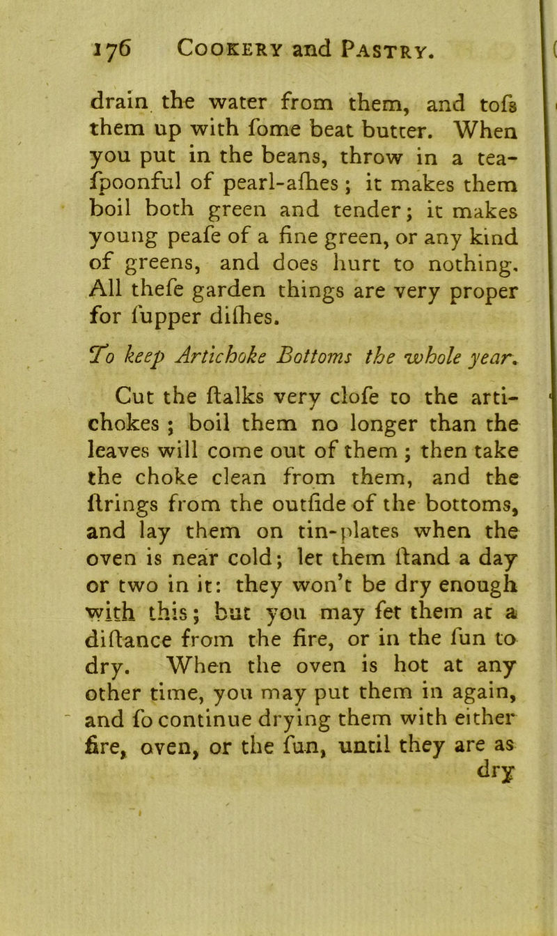drain the water from them, and tofs them up with fome beat butter. When you put in the beans, throw in a tea- fpoonful of pearl-afhes ; it makes them boil both green and tender; it makes young peafe of a fine green, or any kind of greens, and does hurt to nothing. All thefe garden things are very proper for fupper difhes. jVo keep Artichoke Bottoms the whole year. Cut the ftalks very clofe to the arti- chokes ; boil them no longer than the leaves will come out of them ; then take the choke clean from them, and the firings from the outfide of the bottoms, and lay them on tin-plates when the oven is near cold; let them fiand a day or two in it: they won’t be dry enough with this; but you may fet them at a difiance from the fire, or in the lun to dry. When the oven is hot at any other time, you may put them in again, and fo continue drying them with either fire, oven, or the fun, until they are as dry