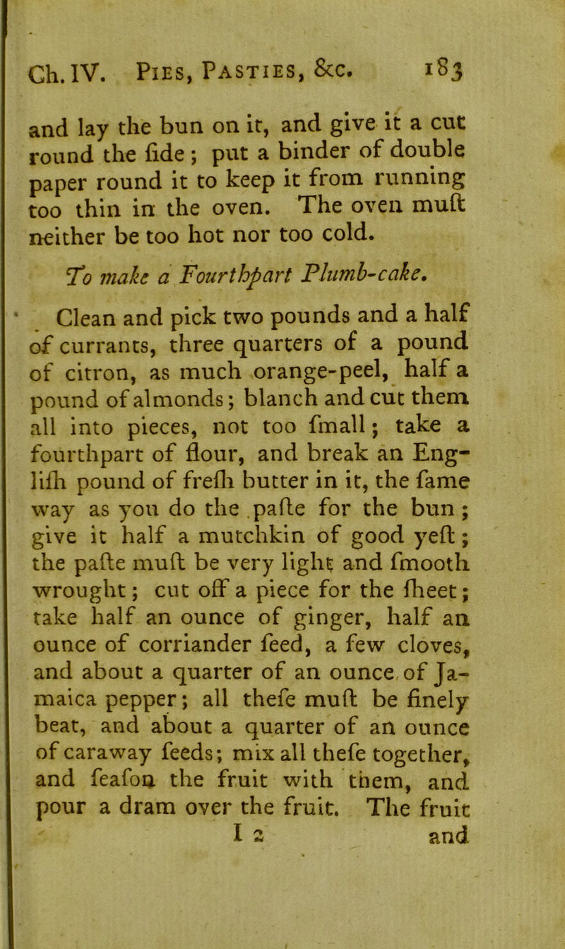 and lay the bun on it, and give it a cut round the fide ; put a binder of double paper round it to keep it from running too thin in the oven. The oven muft neither be too hot nor too cold. To make a Fourthpart Plumb-cake. Clean and pick two pounds and a half of currants, three quarters of a pound of citron, as much orange-peel, half a pound of almonds; blanch and cut them all into pieces, not too fmall; take a fourthpart of flour, and break an Eng- lifh pound of frefli butter in it, the fame way as you do the pafle for the bun; give it half a mutchkin of good yeft; the pafle muft be very light and fmooth wrought; cut off a piece for the fheet; take half an ounce of ginger, half an ounce of corriander feed, a few cloves, and about a quarter of an ounce of Ja- maica pepper; all thefe muft be finely beat, and about a quarter of an ounce of caraway feeds; mix all thefe together, and feafon the fruit with them, and pour a dram over the fruit. The fruit I 2 and 1