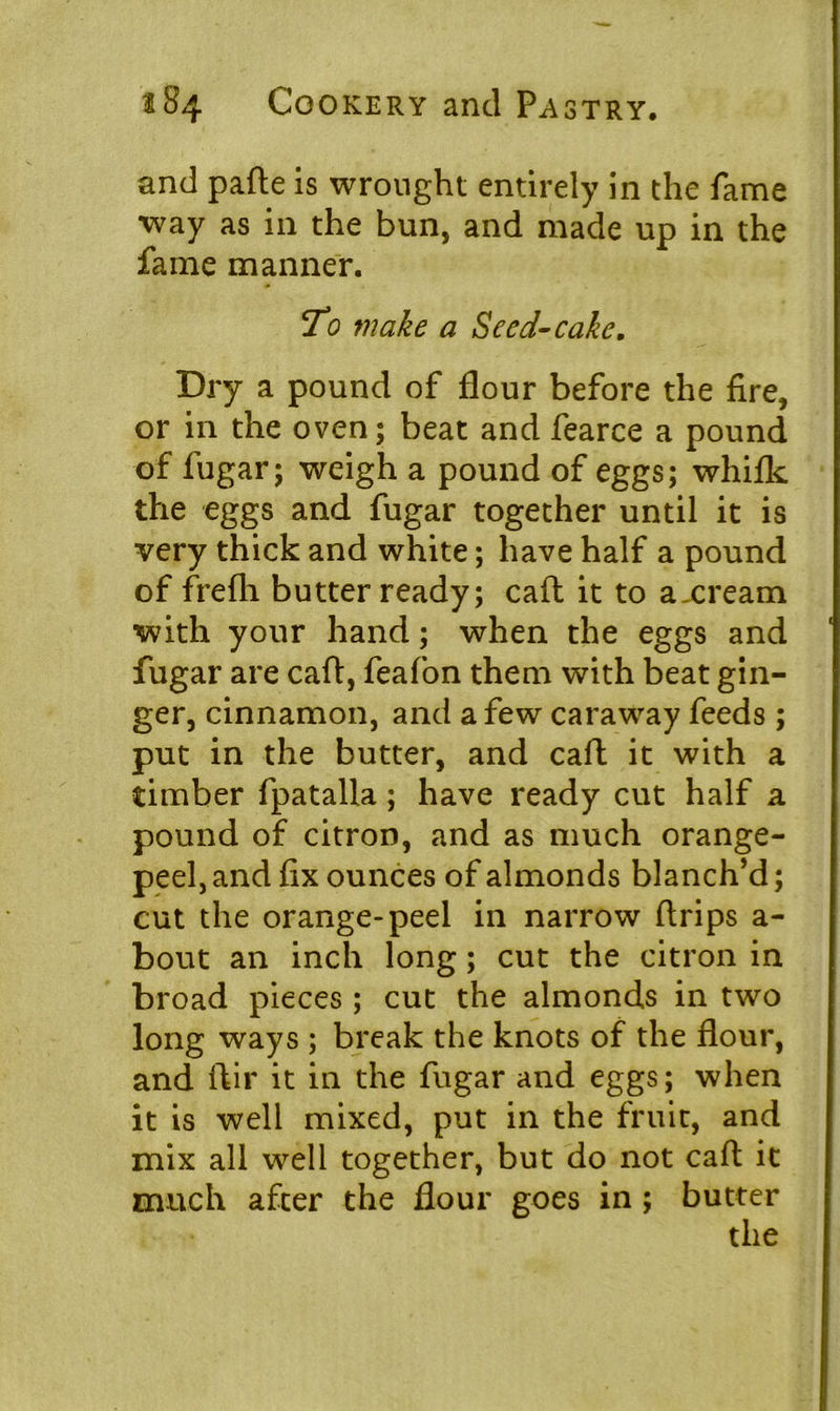 and pafte is wrought entirely in the fame way as in the bun, and made up in the fame manner. To make a Seed-cake. Dry a pound of flour before the fire, or in the oven; beat and fearce a pound of fugar; weigh a pound of eggs; whiflc the eggs and fugar together until it is very thick and white; have half a pound of frefli butter ready; call it to axream with your hand; when the eggs and fugar are caft, feafon them with beat gin- ger, cinnamon, and a few caraway feeds ; put in the butter, and call: it with a timber fpatalla; have ready cut half a pound of citron, and as much orange- peel, and fix ounces of almonds blanch’d; cut the orange-peel in narrow flrips a- bout an inch long; cut the citron in broad pieces ; cut the almonds in two long ways ; break the knots of the flour, and ftir it in the fugar and eggs; when it is well mixed, put in the fruit, and mix all well together, but do not caft it much after the flour goes in ; butter the