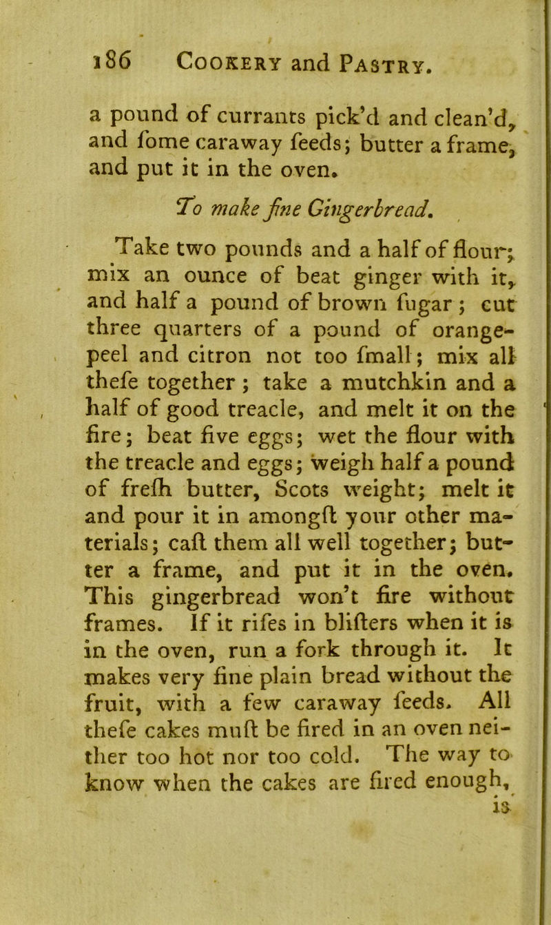 a pound of currants pick’d and clean’d, and fome caraway feeds; butter a frame, and put it in the oven. To make fine Gingerbread. Take two pounds and a half of flour; mix an ounce of beat ginger with it, and half a pound of brown fugar ; cut three quarters of a pound of orange- peel and citron not too fmall; mix all thefe together; take a mutchkin and a half of good treacle, and melt it on the fire; beat five eggs; wet the flour with the treacle and eggs; weigh half a pound of frefh butter, Scots weight; melt it and pour it in amongft your other ma- terials; caft them all well together; but- ter a frame, and put it in the oven. This gingerbread won’t fire without frames. If it rifes in blifters when it is in the oven, run a fork through it. It makes very fine plain bread without the fruit, with a few caraway feeds. All thefe cakes muft be fired in an oven nei- ther too hot nor too cold. The way to know when the cakes are fired enough.