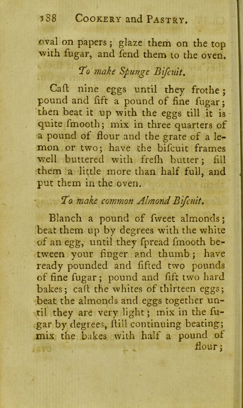 oval on papers; glaze them on the top with fugar, and fend them to the oven. To make Spunge Bifcuit. Gaft nine eggs until they frothe; pound and fift a pound of fine fugar; then beat it up with the eggs till it is- quite fmooth; mix in three quarters of a pound of flour and the grate of a le- mon or two; have the bifcuit frames well buttered with frelh butter; fill them a little more than half full, and put them in the oven. To make common Almond Bifcuit. Blanch a pound of fweet almonds; beat them up by degrees with the white of an egg, until they fpread fmooth be- tween your finger and thumb; have ready pounded and lifted two pounds of fine fugar ; pound and fift two hard bakes; call; the whites of thirteen eggs; beat the almonds and eggs together un- til they are very light; mix in the fu- gar by degrees, (till continuing beating; mix the bakes with half a pound of flour;