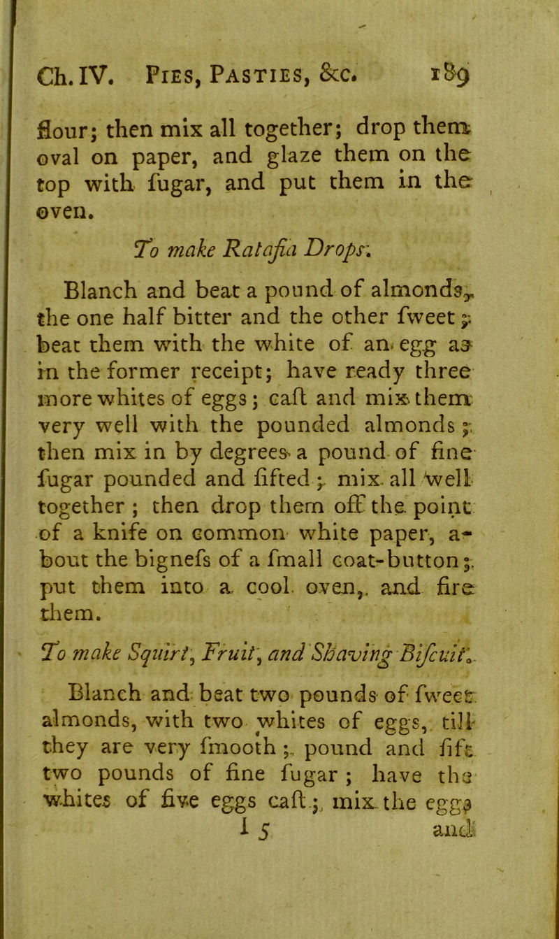 flour; then mix all together; drop them oval on paper, and glaze them on the top with fugar, and put them in the oven. To make Ratafia Drops', Blanch and beat a pound of almonds^ the one half bitter and the other fweet nr beat them with the white of an. egg a^ in the former receipt; have ready three more whites of egg3; caft and miss them very well with the pounded almonds then mix in by degrees a pound of fine liigar pounded and fifted -r mix. all Well together ; then drop them off the. point of a knife on common white paper, a- bout the bignefs of a fmall coat-button;, put them into a. cool. oven,, and fire them. To make Squirt, Fruit, and Shaving Bifiuitl Blanch and beat two pounds of fweet almonds, with two whites of eggs, till they are very fmooth pound and fift two pounds of fine fugar ; have the whites of five eggs caft ;, mix. the egg? 1 5 and