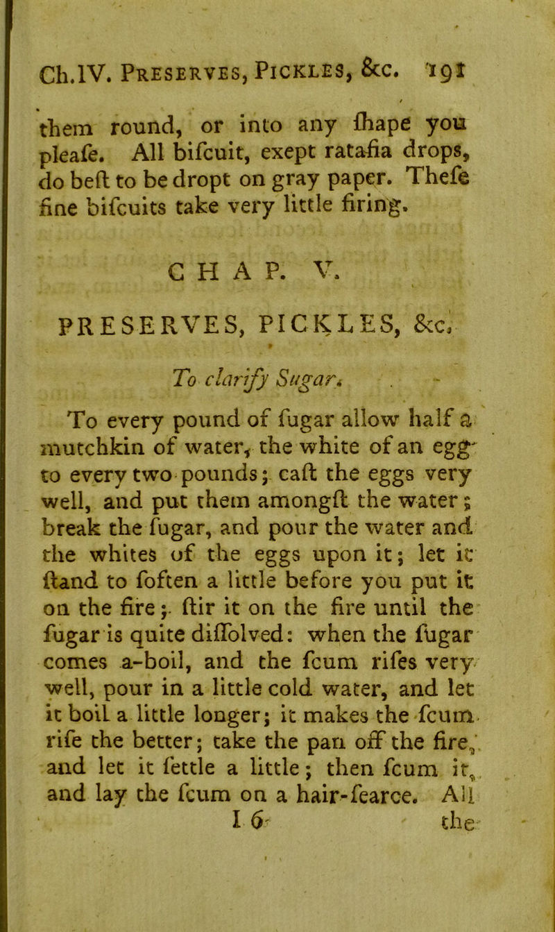 / them round, or into any fhape you pleafe. All bifeuit, exept ratafia drops, do bed to be dropt on gray paper. Thefe fine bifeuits take very little firing. C H P. V. I r PRESERVES, PICKLES, &c, t To clarify Sugar* To every pound of fugar allow half a mutchkin of water, the white of an egg' to every two pounds; caft the eggs very well, and put them amongft the water; break the fugar, and pour the water and the whites of the eggs upon it; let it ftand to foften a little before you put it on the fire; ftir it on the fire until the fugar is quite diffolved: when the fugar comes a-boil, and the feum rifes very well, pour in a little cold water, and let it boil a little longer; it makes the feum rife the better; take the pan off the fire, and let it fettle a little; then feum it^ and lay the feum on a hair-fearce. All I 6 the