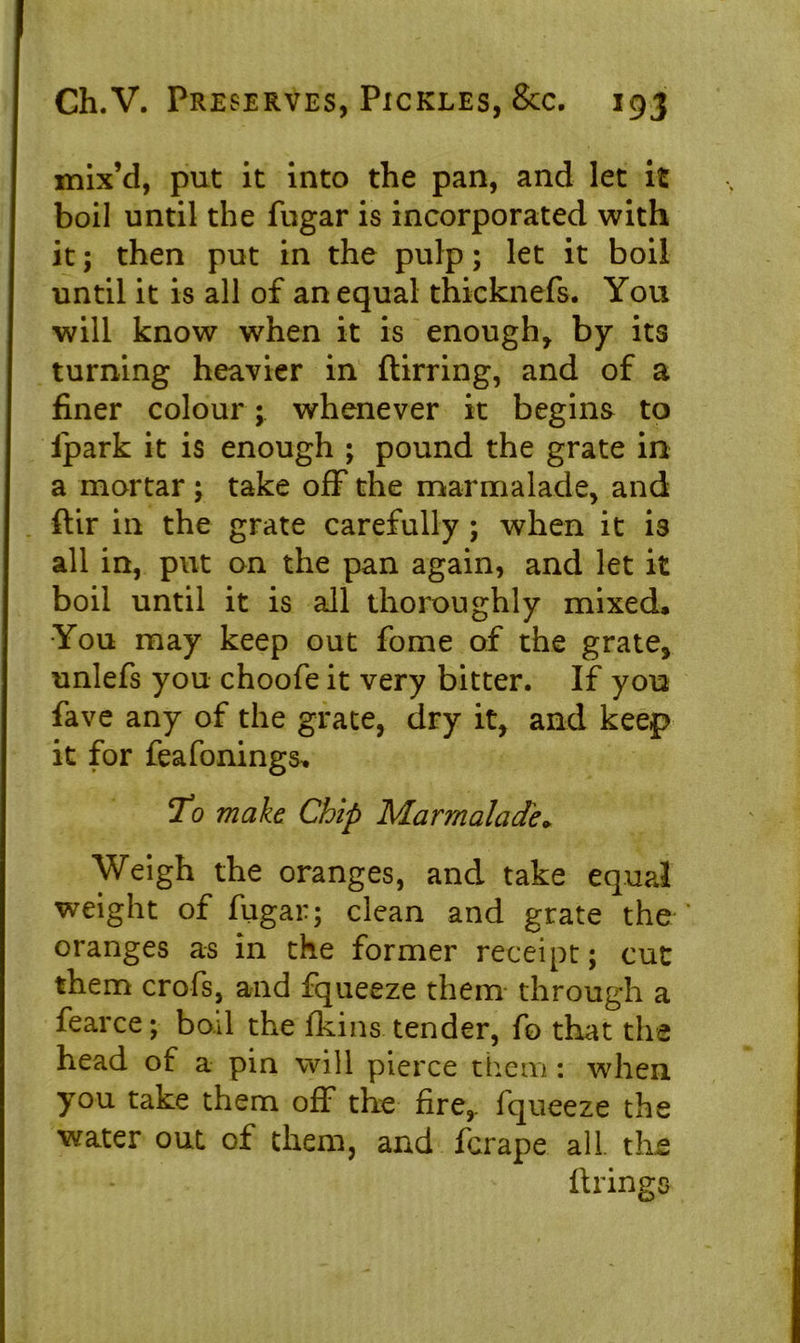 mix’d, put it into the pan, and let it boil until the fugar is incorporated with it; then put in the pulp; let it boil until it is all of an equal thicknefs. You will know when it is enough, by its turning heavier in ftirring, and of a finer colour; whenever it begins to ipark it is enough ; pound the grate in a mortar; take off the marmalade, and ftir in the grate carefully ; when it is all in, put on the pan again, and let it boil until it is all thoroughly mixed. You may keep out fome of the grate, unlefs you choofe it very bitter. If you fave any of the grate, dry it, and keep it for feafonings* Yo make Chip Marmalade* Weigh the oranges, and take equal weight of fugar; clean and grate the oranges as in the former receipt; cut them crofs, and fqueeze them through a fearce; boil the fkins tender, fo that the head of a pin will pierce them : when you take them off the fire,, fqueeze the water out of them, and fcrape all. the firings