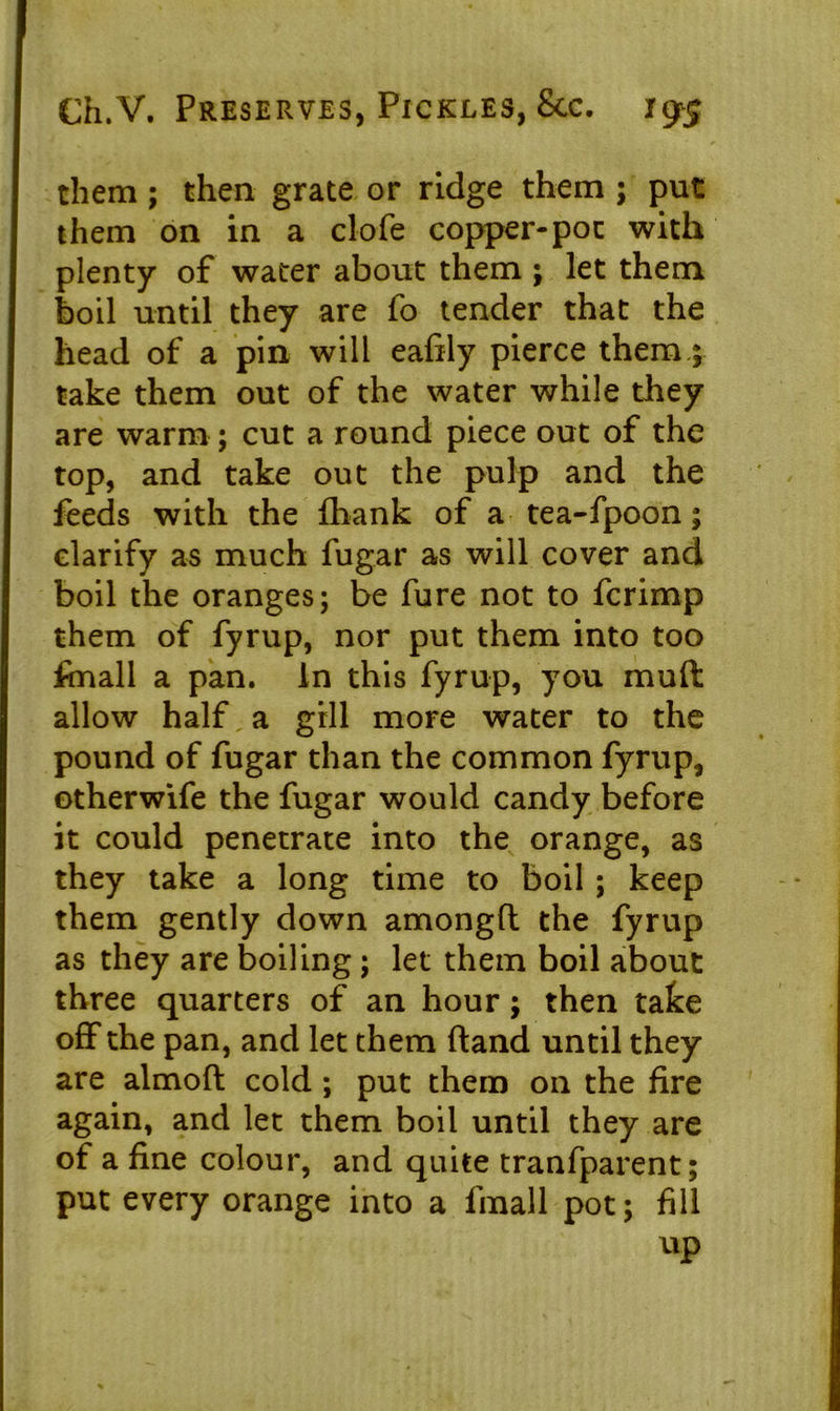 them; then grate or ridge them ; put them on in a clofe copper-pot with plenty of water about them ; let them boil until they are fo tender that the head of a pin will eafily pierce them; take them out of the water while they are warm ; cut a round piece out of the top, and take out the pulp and the feeds with the fliank of a tea-fpoon; clarify as much fugar as will cover and boil the oranges; be fure not to fcrimp them of fyrup, nor put them into too fmall a pan. In this fyrup, you mult allow half, a gill more water to the pound of fugar than the common fyrup, otherwife the fugar would candy before it could penetrate into the orange, as they take a long time to boil; keep them gently down amongfl the fyrup as they are boiling; let them boil about three quarters of an hour; then take off the pan, and let them (land until they are almoft cold; put them on the fire again, and let them boil until they are of a fine colour, and quite tranfparent; put every orange into a fmall pot; fill up