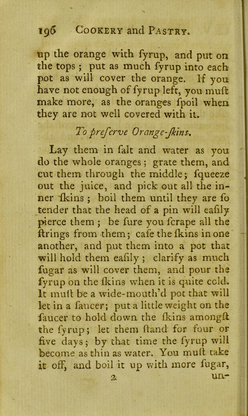 np the orange with fyrup, and put on the tops ; put as much fyrup into each pot as will cover the orange. If you have not enough of fyrup left, you muft make more, as the oranges fpoil when they are not well covered with it. To preferve Orange-Jkins. Lay them in fait and water as you do the whole oranges ; grate them, and cut them through the middle; fqueeze out the juice, and pick out all the in- ner {kins ; boil them until they are fo tender that the head of a pin will eafily pierce them ; be fure you fcrape all the firings from them; cafe the fkins in one another, and put them into a pot that will hold them eafily ; clarify as much fugar as will cover them, and pour the fyrup on the fid ns when it is quite cold. It mull be a wide-mouth’d pot that will let in a faucer; put a little weight on the faucer to hold down the fkins amongfl the fyrup; let them (land for four or five days; by that time the fyrup will become as thin as water. You mull take it off, and boil it up with more fugar,