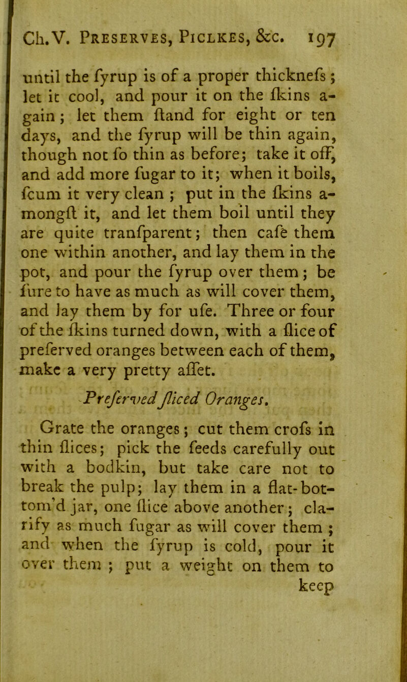 until the fyrup is of a proper thicknefs ; let it cool, and pour it on the fkins a- gain; let them ftand for eight or ten days, and the fyrup will be thin again, though not fo thin as before; take it off, and add more fugar to it; when it boils, fcum it very clean ; put in the fkins a- mongfl it, and let them boil until they are quite tranfparent; then cafe them one within another, and lay them in the pot, and pour the fyrup over them; be lure to have as much as will cover them, and Jay them by for ufe. Three or four of the fkins turned down, with a flice of preferved oranges between each of them, make a very pretty affet. PrefervedJliced Oranges. Grate the oranges; cut them crofs in thin flices; pick the feeds carefully out with a bodkin, but take care not to break the pulp; lay them in a flat-bot- tom’d jar, one flice above another; cla- rify as much fugar as will cover them ; and when the fyrup is cold, pour it over them ; put a weight on them to keep