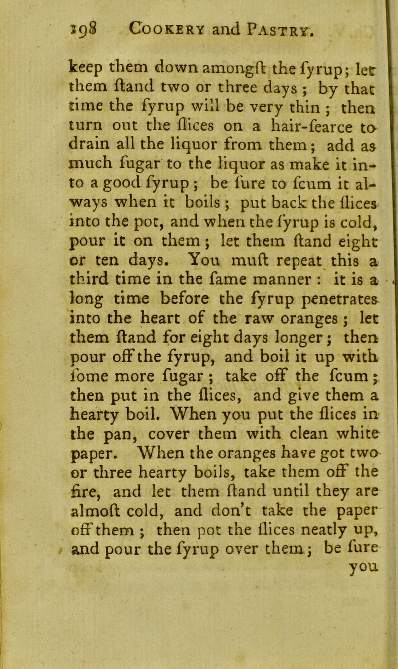 keep them down amongft the fyrup; let them ftand two or three days ; by that time the fyrup will be very thin ; then turn out the dices on a hair-fearce to drain all the liquor from them; add as much fugar to the liquor as make it in- to a good fyrup ; be lure to fcum it al- ways when it boils ; put back the dices into the pot, and when the fyrup is cold, pour it on them ; let them ftand eight or ten days. You mud repeat this a third time in the fame manner : it is a long time before the fyrup penetrates into the heart of the raw oranges; let them ftand for eight days longer; then pour off the fyrup, and boil it up with lome more fugar ; take off the fcum; then put in the dices, and give them a hearty boil. When you put the dices in the pan, cover them with clean white paper. When the oranges have got two or three hearty boils, take them off the fire, and let them ftand until they are almoft cold, and don’t take the paper off them ; then pot the dices neatly up, and pour the fyrup over them; be fure you