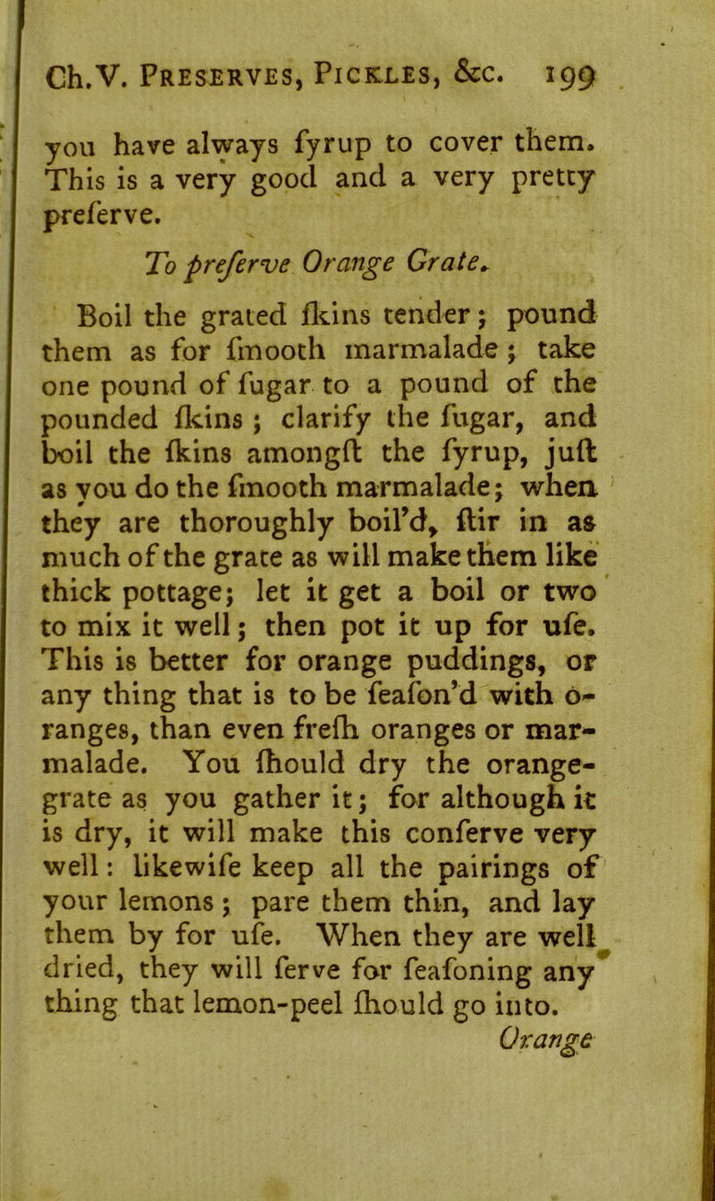 you have always fyrup to cover them. This is a very good and a very pretty preferve. To preferve Orange Grate, Boil the grated fkins tender; pound them as for frnooth marmalade ; take one pound of fugar to a pound of the pounded fkins; clarify the fugar, and boil the fkins amongft the fyrup, juft as you do the frnooth marmalade; when they are thoroughly boil’d, ftir in as much of the grate as will make them like thick pottage; let it get a boil or two to mix it well 5 then pot it up for ufe. This is better for orange puddings, or any thing that is to be feafon’d with 6- ranges, than even frefh oranges or mar- malade. You fhould dry the orange- grate as you gather it; for although it is dry, it will make this conferve very well: likewife keep all the pairings of your lemons ; pare them thin, and lay them by for ufe. When they are well dried, they will ferve for feafoning any thing that lemon-peel fhould go into.