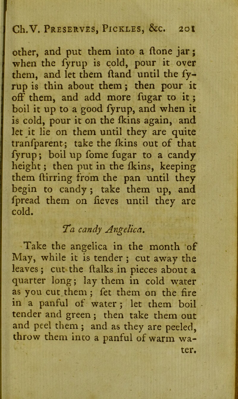 other, and put them into a flone jar; when the fyrup is cold, pour it over them, and let them (land until the fy- rup is thin about them; then pour it off them, and add more fugar to it; boil it up to a good fyrup, and when it is cold, pour it on the {kins again, and let it lie on them until they are quite tranfparent; take the {kins out of that fyrup; boil up fome fugar to a candy height; then put in the {kins, keeping them ftirring from the pan until they begin to candy; take them up, and fpread them on fieves until they are cold. Ta candy Angelica. Take the angelica in the month of May, while it is tender ; cut away the leaves; cut the {talks,in pieces about a quarter long; lay them in cold water as you cut them ; fet them on the fire in a panful of water ; let them boil - tender and green ; then take them out and peel them ; and as they are peeled, throw them into a panful of warm wa- ter.