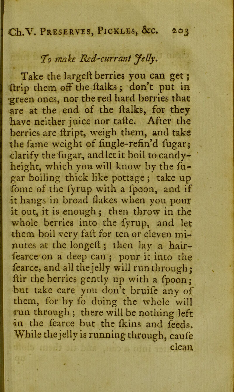 To make Red-currant Jelly. Take the largeft berries you can get; drip them off the ftalks ; don’t put in green ones, nor the red hard berries that are at the end of the (Talks, for they have neither juice nor fade. After the berries are ftript, weigh them, and take the fame weight of (ingle-refin’d fugar; clarify the fugar, and let it boil to candy- height, which you will know by the fu- gar boiling thick like pottage ; take up Pome of the fyrup with a fpoon, and if it hangs in broad (lakes when you pour it out, it is enough; then throw in the whole berries into the fyrup, and let them boil very fafl for ten or eleven mi- nutes at the longed; then lay a hair- fearce on a deep can ; pour it into the fearce, and all the jelly will run through; dir the berries gently up with a fpoon; but take care you don’t bruife any of them, for by fo doing the whole will run through ; there will be nothing left in the fearce but the (kins and feeds. While the jelly is running through, caufe clean