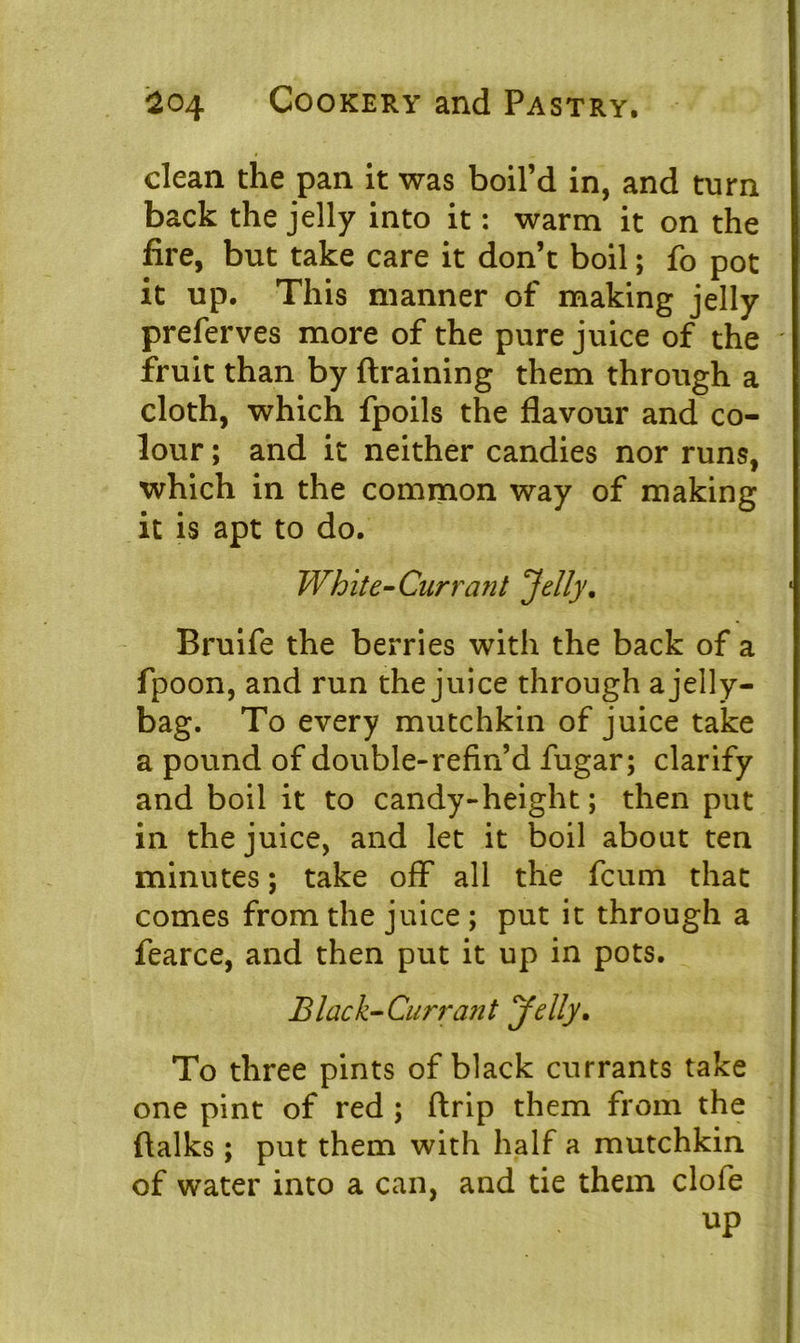 clean the pan It was boil’d in, and turn back the jelly into it: warm it on the fire, but take care it don’t boil; fo pot it up. This manner of making jelly preferves more of the pure juice of the ' fruit than by draining them through a cloth, which fpoils the flavour and co- lour ; and it neither candies nor runs, which in the common way of making it is apt to do. White-Cur rant 'Jelly. Bruife the berries with the back of a fpoon, and run the juice through a jelly- bag. To every mutchkin of juice take a pound of double-refin’d fugar; clarify and boil it to candy-height; then put in the juice, and let it boil about ten minutes; take off all the fcum that comes from the juice ; put it through a fearce, and then put it up in pots. Black-Currant Jelly. To three pints of black currants take one pint of red ; ftrip them from the {talks; put them with half a mutchkin of water into a can, and tie them clofe up