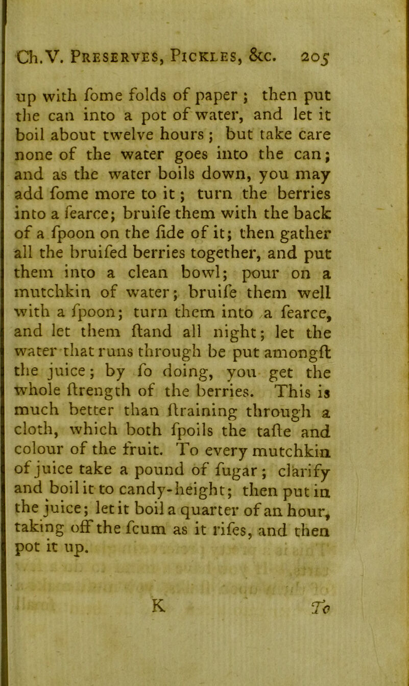 up with fome folds of paper ; then put the can into a pot of water, and let it boil about twelve hours ; but take care none of the water goes into the can; and as the water boils down, you may add fome more to it; turn the berries into a fearce; bruife them with the back of a fpoon on the fide of it; then gather all the bruifed berries together, and put them into a clean bowl; pour on a mutchkin of water; bruife them well with a fpoon; turn them into ,a fearce, and let them ftand all night; let the water that runs through be put amongft the juice; by fo doing, you get the whole ftrength of the berries. This is much better than draining through a cloth, which both fpoils the tafie and colour of the fruit. To every mutchkin. of juice take a pound of fugar ; clarify and boil it to candy-height; then put in the juice; let it boil a quarter of an hour, taking off the fcum as it rifes, and then pot it up.