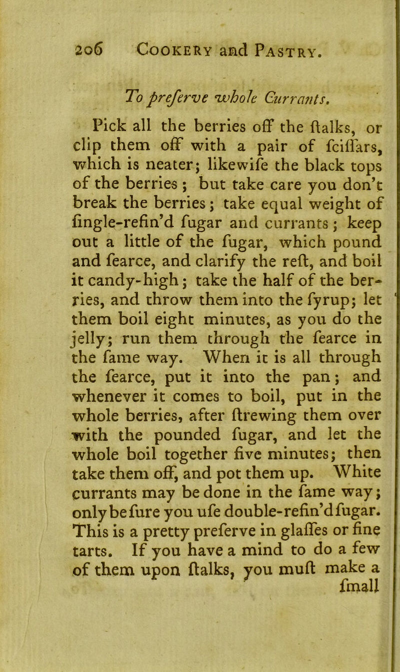 To preferve whole Currants. Pick all the berries off the ftalks, or clip them off with a pair of fciffars, which is neater; like wife the black tops of the berries ; but take care you don’t break the berries; take equal weight of fingle-refin’d fugar and currants ; keep out a little of the fugar, which pound and fearce, and clarify the reft, and boil it candy-high; take the half of the ber- ries, and throw them into thefyrup; let them boil eight minutes, as you do the jelly; run them through the fearce in the fame way. When it is all through the fearce, put it into the pan; and whenever it comes to boil, put in the whole berries, after ftrewing them over with the pounded fugar, and let the whole boil together five minutes; then take them off, and pot them up. White currants may be done in the fame way; only befure you ufe double-refin’d fugar. This is a pretty preferve in glaffes or fine tarts. If you have a mind to do a few of them upon ftalks, you muft make a fmall