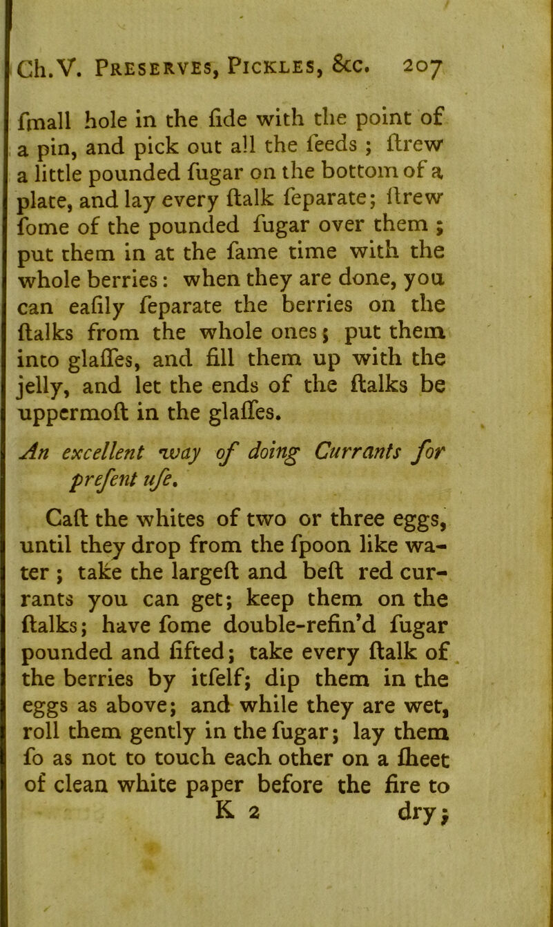 ftnall hole in the fide with the point of a pin, and pick out all the feeds ; drew a little pounded fugar on the bottom of a plate, and lay every ftalk feparate; drew fome of the pounded fugar over them ; put them in at the fame time with the whole berries: when they are done, you can eafily feparate the berries on the (talks from the whole ones 5 put them into glafles, and fill them up with the jelly, and let the ends of the (talks be uppermod in the glafles. An excellent *ivay of doing Currants for prefent ufe% Call the whites of two or three eggs, until they drop from the fpoon like wa- ter ; take the larged and bed red cur- rants you can get; keep them on the fialks; have fome double-refin’d fugar pounded and lifted; take every dalk of the berries by itfelf; dip them in the eggs as above; and while they are wet, roll them gently in the fugar; lay them fo as not to touch each other on a (heet of clean white paper before the fire to K 2 dry $