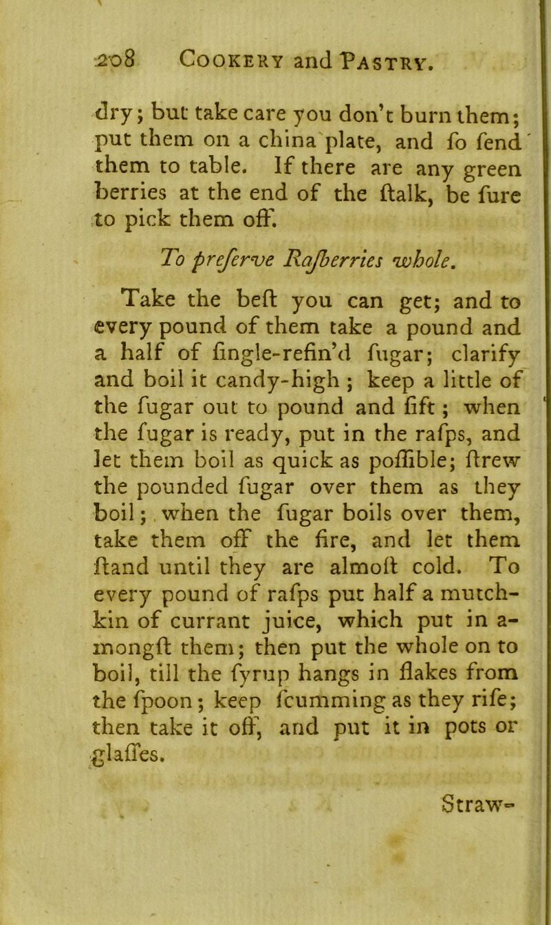 dry; but take care you don’t burn them; put them on a china plate, and fo fend' them to table. If there are any green berries at the end of the ftalk, be fure to pick them off. To preferve Rafherries whole. Take the beft you can get; and to every pound of them take a pound and a half of fingle-refin’d fugar; clarify and boil it candy-high ; keep a little of the fugar out to pound and lift; when the fugar is ready, put in the rafps, and let them boil as quick as poflible; drew the pounded fugar over them as they boil; when the fugar boils over them, take them off the fire, and let them ftand until they are almoft cold. To every pound of rafps put half a mutch- kin of currant juice, which put in a- inongft them; then put the whole on to boil, till the fyrup hangs in flakes from the fpoon; keep fcumming as they rife; then take it off, and put it in pots or gl aides. Straw-