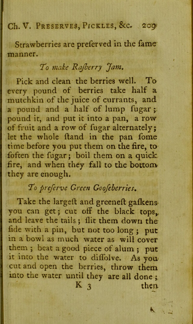 Strawberries are preferved in the fame manner. To make Rafberry Ja?n. Pick and clean the berries well. To every pound of berries take half a mutchkin of the juice of currants, and a pound and a half of lump fugar ; pound it, and put it into a pan, a row of fruit and a row of fugar alternately; let the whole ftand in the pan fome time before you put them on the fire, to foften the fugar; boil them on a quick fire, and when they fall to the bottom they are enough. To preferve Green Goofeberries. Take the largeft and greeneft gafkens^ you can get; cut off the black tops,, and leave the tails; flit them down the fide with a pin, but not too long ; put in a bowl as much water as will cover them ; beat a good piece of alum ; put it into the water to diflblve. As you cut and open the berries, throw them into the water until they are all done ; K 3 then k