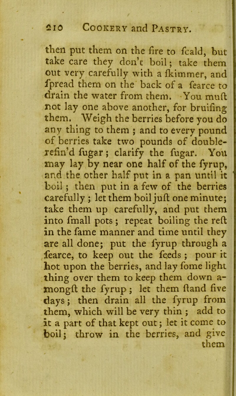 / 2io Cookery and Pastry. then put them on the fire to fie aid, but take care they don’t boil; take them out very carefully with a fkimmer, and fpread them on the back of a fearce to drain the water from them. You muft not lay one above another, for bruifing them. Weigh the berries before you do any thing to them ; and to every pound of berries take two pounds of double- refin’d fugar; clarify the fugar. You may lay by near one half of the fyrup, and the other half put in a pan until it boil ; then put in a few of the berries Carefully ; let them boil juft one minute; take them up carefully, and put them into fmall pots ; repeat boiling the reft in the fame manner and time until they are all done; put the fyrup through a fearce, to keep out the feeds; pour it hot upon the berries, and lay fome light thing over them to keep them down a- mongft the fyrup ; let them ftand five days; then drain all the fyrup from them, which will be very thin ; add to it a part of that kept out; let it come to boil; throw in the berries, and give them