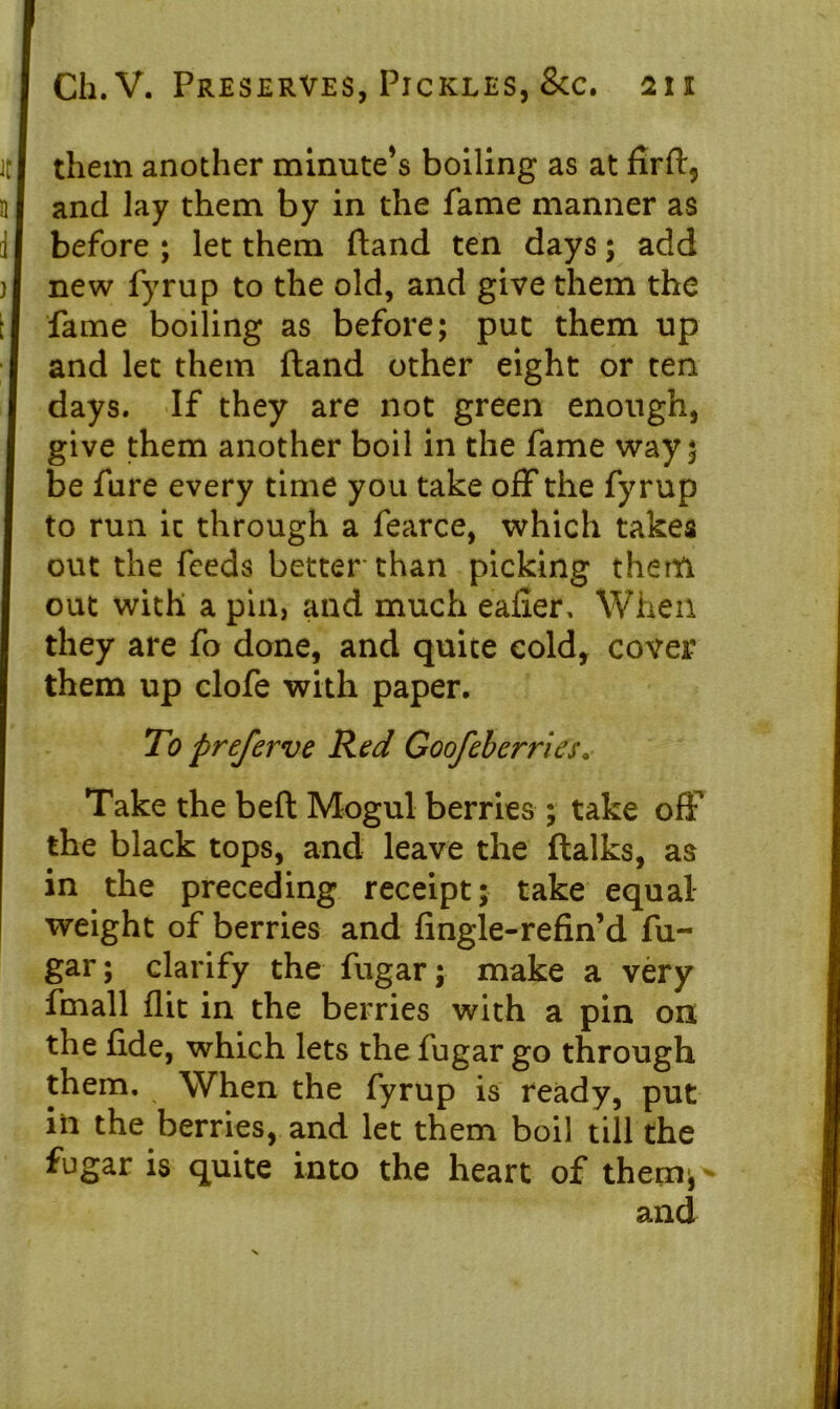 them another minute’s boiling as at firft, and lay them by in the fame manner as before ; let them ftand ten days; add new fyrup to the old, and give them the fame boiling as before; put them up and let them ftand other eight or ten days. If they are not green enough, give them another boil in the fame way 5 be fare every time you take off the fyrup to run it through a fearce, which takes out the feeds better'than picking them out with a pin, and much eafier, When they are fo done, and quite cold, cover them up clofe with paper. To preferve Red Goofeberries. Take the beft Mogul berries ; take off the black tops, and leave the ftalks, as in the preceding receipt; take equal weight of berries and fingle-refin’d fu- gar; clarify the fugar; make a very fmall flit in the berries with a pin on the fide, which lets the fugar go through them. When the fyrup is ready, put in the berries, and let them boil till the fugar is quite into the heart of them*- and