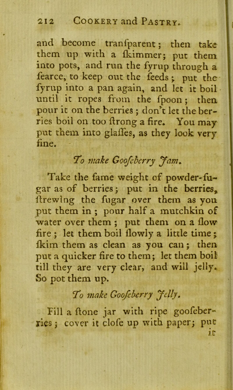 and become tranfparent; then take them up with a fkimmer; put them into pots, and run the fyrup through a fearce, to keep out the feeds • put the fyrup into a pan again, and let it boil • until it ropes from the fpoon ; then pour it on the berries; don’t let the ber- ries boil on too ftrong a fire. You may put them into glades, as they look very fine. To make Goofeherry Jam. Take the fame weight of powder-fu- gar as of berries; put in the berries* firewing the fugar over them as you put them in ; pour half a mutchkin of water over them ; put them on a flow fire ; let them boil flowly a little time \ fkim them as clean as you can \ then put a quicker fire to them; let them boil till they are very clear, and will jelly. So pot them up. To make Goofeherry Jelly. Fill a done jar with ripe goofeber- ries; cover it clofe up with paper; put it