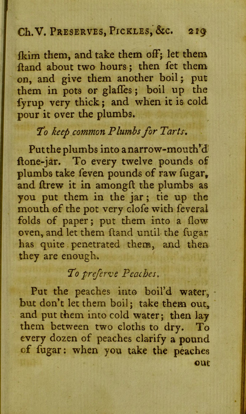 fldm them, and take them off; let them ftand about two hours; then fet them on, and give them another boil; put them in pots or glafles; boil up the fyrup very thick; and when it is cold pour it over the plumbs. To keep common Plumbs for Tarts. Put the plumbs into anarrow-mouth’d ftone-jar. To every twelve pounds of plumbs take feven pounds of raw fugart and ftrew it in amongft the plumbs as you put them in the jar; tie up the mouth of the pot very clofe with feveral folds of paper; put them into a flow oven, and let them (land until the fugar has quite penetrated them, and then they are enough. To preferve Peaches, Put the peaches into boil’d water, but don’t let them boil; take them out, and put them into cold water; then lay them between two cloths to dry. To every dozen of peaches clarify a pound of fugar: when you take the peaches out