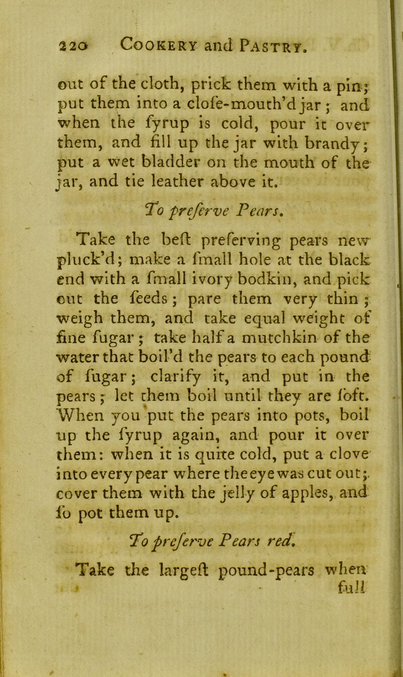 out of the cloth, prick them with a pin - put them into a clofe-mouth’d jar ; and when the fyrup is cold, pour it over them, and fill up the jar with brandy; put a wet bladder on the mouth of the jar, and tie leather above it. To preferve Pears. Take the beft preferving pears new pluck’d; make a fmall hole at the black end with a fmall ivory bodkin, and pick out the feeds; pare them very thin ; weigh them, and take equal weight of fine fugar ; take half a mutchkin of the water that boil’d the pears to each pound of fugar; clarify it, and put in the pears; let them boil until they are loft. When you put the pears into pots, boil up the fyrup again, and pour it over them: when it is quite cold, put a clove into every pear where the eye was cut out; cover them with the jelly of apples, and fo pot them up. To preferve Pears red. Take the largeft pound-pears when » - full
