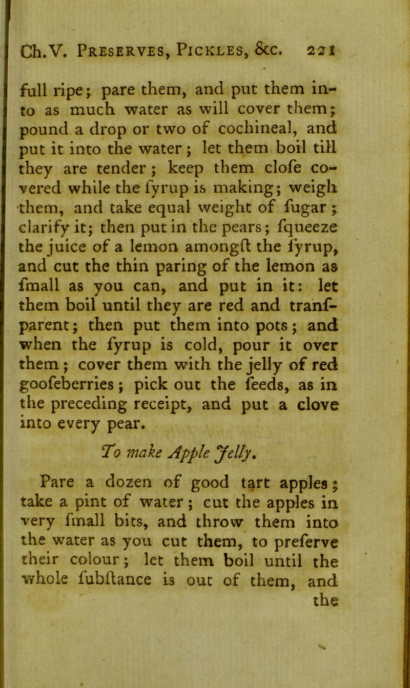 full ripe; pare them, and put them in- to as much water as will cover them; pound a drop or two of cochineal, and put it into the water ; let them boil till they are tender; keep them clofe co- vered while theiyrup is making; weigh •them, and take equal weight of Sugar ; clarify it; then put in the pears; Squeeze the juice of a lemon amongft the fyrup, and cut the thin paring of the lemon as fmall as you can, and put in it: let them boil until they are red and trans- parent ; then put them into pots; and when the fyrup is cold, pour it over them ; cover them with the jelly of red goofeberries; pick out the feeds, as in the preceding receipt, and put a clove into every pear. To make Apple Jelly. Pare a dozen of good tart apples; take a pint of water; cut the apples in very fmall bits, and throw them into the water as you cut them, to preferve their colour; let them boil until the whole fubftance is out of them, and the