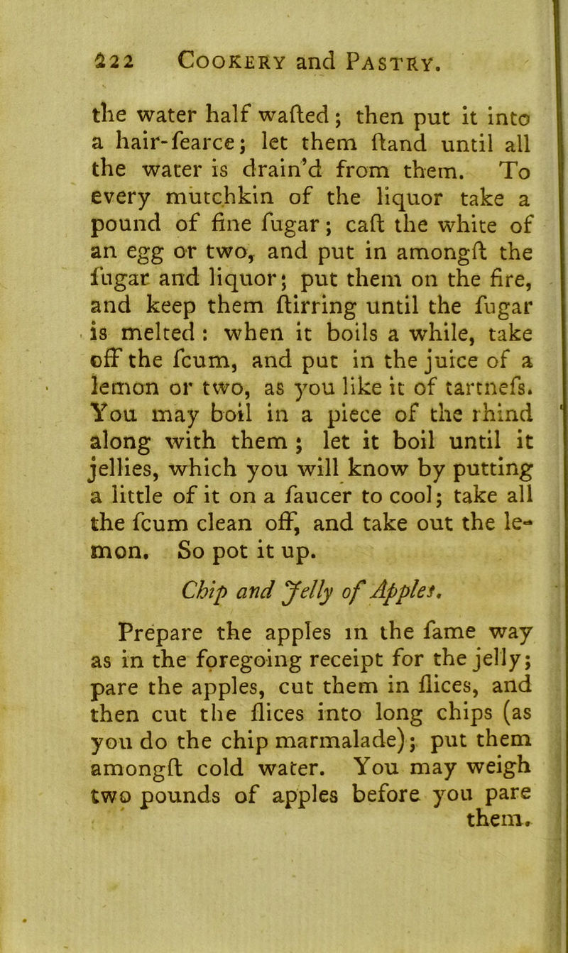 the water half wafted ; then put it into a hair-fearce; let them ftand until all the water is drain’d from them. To every mutchkin of the liquor take a pound of fine fugar; caft the white of an egg or two, and put in amongft the fugar and liquor; put them on the fire, and keep them ftirring until the fugar is melted : when it boils a while, take off the fcum, and put in the juice of a lemon or two, as you like it of tartnefs. You may boil in a piece of the rhind along with them ; let it boil until it jellies, which you will know by putting a little of it on a faucer to cool; take all the fcum clean off, and take out the le- mon. So pot it up. Chip and Jelly of Apples. Prepare the apples in the fame way as in the foregoing receipt for the jelly; pare the apples, cut them in flices, and then cut the flices into long chips (as you do the chip marmalade); put them amongft cold water. You may weigh two pounds of apples before you pare them.