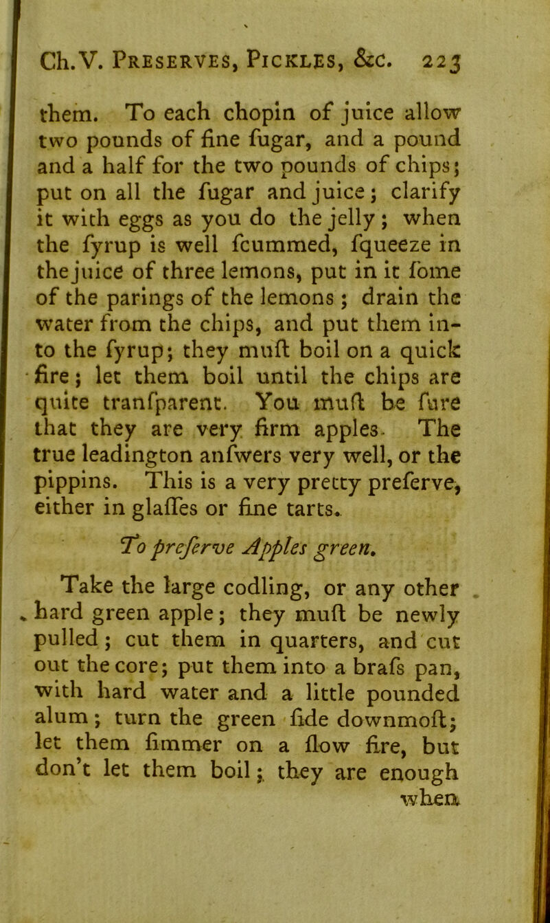 them. To each chopin of juice allow two pounds of fine fugar, and a pound and a half for the two pounds of chips; put on all the fugar and juice; clarify it with eggs as you do the jelly; when the fyrup is well fcummed, fqueeze in the juice of three lemons, put in it fome of the parings of the lemons; drain the water from the chips, and put them in- to the fyrup; they muft boil on a quick fire; let them boil until the chips are quite tranfparent. You muft be fure that they are very firm apples- The true leadington anfwers very well, or the pippins. This is a very pretty preferve, either in glades or fine tarts. To preferve Apples green. Take the large codling, or any other * hard green apple; they muft be newly pulled; cut them in quarters, and cut out the core; put them into a brafs pan, with hard water and a little pounded alum; turn the green fide downmoft; let them firnmer on a flow fire, but don’t let them boilthey are enough whea