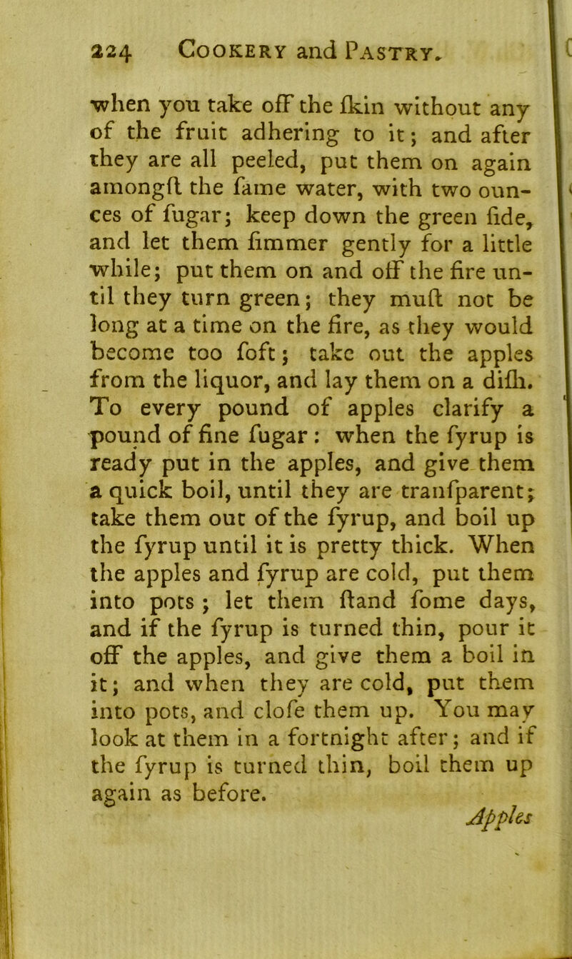 •when you take off the ikin without any of the fruit adhering to it; and after they are all peeled, put them on again amongfl the fame water, with two oun- ces of fugar; keep down the green fide, and let them limmer gently for a little while; put them on and off the fire un- til they turn green; they mud not be long at a time on the fire, as they would become too foft; take out the apples from the liquor, and lay them on a difli. To every pound of apples clarify a pound of fine fugar : when the fyrup is ready put in the apples, and give them a quick boil, until they are tranfparent; take them out of the fyrup, and boil up the fyrup until it is pretty thick. When the apples and fyrup are cold, put them into pots ; let them ftand fome days, and if the fyrup is turned thin, pour it off the apples, and give them a boil in it; and when they are cold, put them into pots, and clofe them up. You may look at them in a fortnight after; and if the fyrup is turned thin, boil them up again as before. Apples