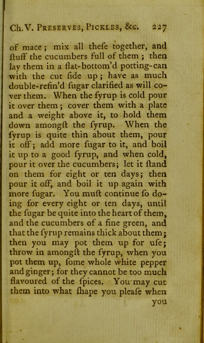 of mace ; mix all thefe together, and ftuif the cucumbers full of them ; then lay them in a flat-bottom’d potting-can with the cut fide up ; have as much double-refin’d fugar clarified as will co- ver them. When the fyrup is cold pour it over them; cover them with a plate and a weight above it, to hold them down amongft the fyrup. When the fyrup is quite thin about them, pour it off; add more fugar to it, and boil it up to a good fyrup, and when cold, pour it over the cucumbers; let it (land on them for eight or ten days; then pour it off, and boil it up again with more fugar. You muff continue fo do- ing for every eight or ten days, until the fugar be quite into the heart of them, and the cucumbers of a fine green, and that the fyrup remains thick about them j then you may pot them up for ufe; throw in amongft the fyrup, when you pot them up, fome whole white pepper and ginger; for they cannot be too much flavoured of the fpices. You* may cut them into what ihape you pleafe when you