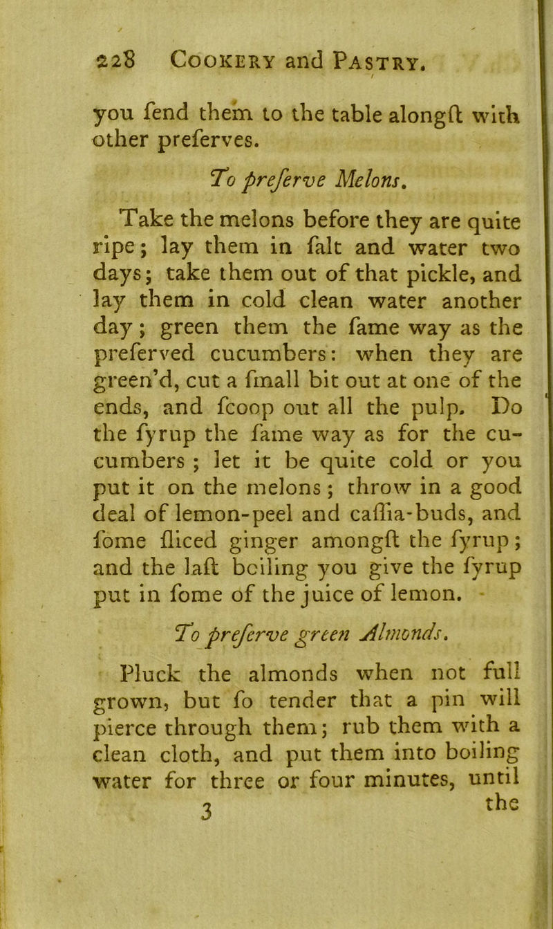 / you fend them to the table alongft with other preferves. !To preferve Melons. Take the melons before they are quite ripe; lay them in fait and water two days; take them out of that pickle, and lay them in cold clean water another day; green them the fame way as the preferved cucumbers: when they are green’d, cut a finall bit out at one of the ends, and fcoop out all the pulp. Do the fyrup the fame way as for the cu- cumbers ; let it be quite cold or you put it on the melons; throw in a good deal of lemon-peel and caffia-buds, and fome diced ginger amongft the fyrup; and the laft boiling you give the fyrup put in fome of the juice of lemon. To preferve gree?i Almonds. Pluck the almonds when not full grown, but fo tender that a pin will pierce through them; rub them with a clean cloth, and put them into boiling water for three or four minutes, until 7 the