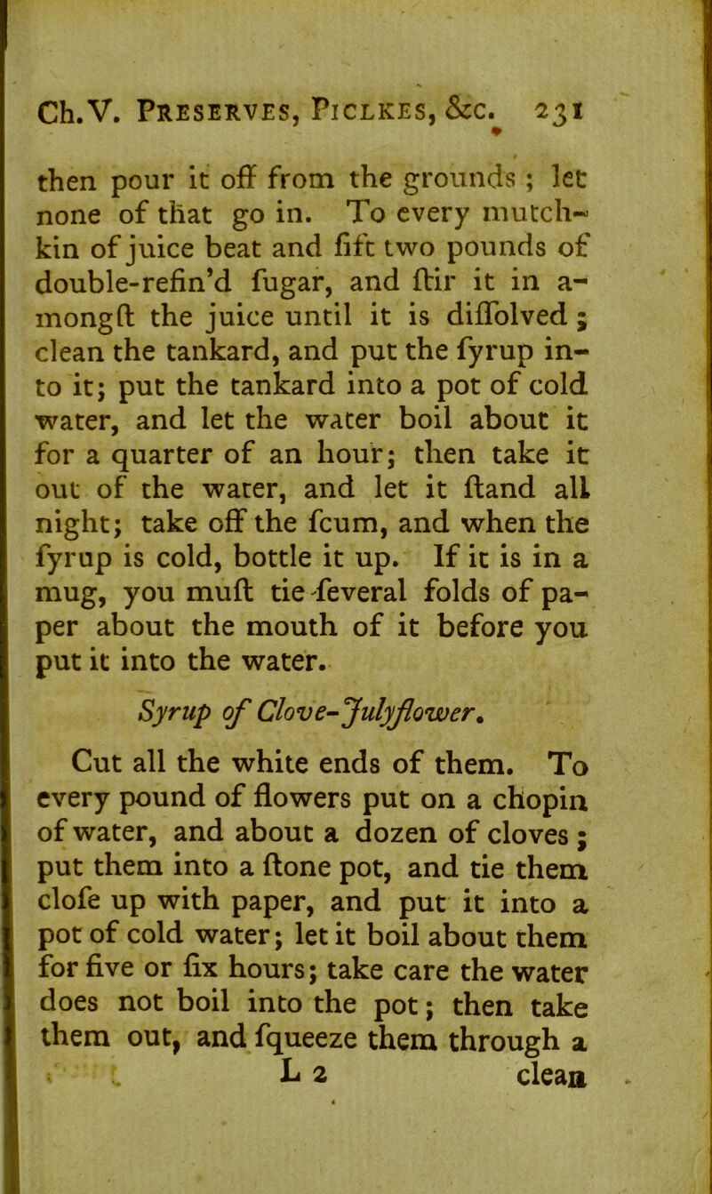then pour it off from the grounds; let none of that go in. To every mutch- kin of juice beat and lift two pounds of double-refin’d fugar, and ftir it in a- mongft the juice until it is diffolved ; clean the tankard, and put the fyrup in- to it; put the tankard into a pot of cold water, and let the water boil about it for a quarter of an hour; then take it out of the water, and let it ftand all night; take off the fcum, and when the fyrup is cold, bottle it up. If it is in a mug, you muft tie Teveral folds of pa- per about the mouth of it before you put it into the water. Syrup of Clove-Julyflower. Cut all the white ends of them. To every pound of flowers put on a chopin of water, and about a dozen of cloves ; put them into a (tone pot, and tie them clofe up with paper, and put it into a pot of cold water; let it boil about them for five or fix hours; take care the water does not boil into the pot; then take them out, and fqueeze them through a h 2 clean