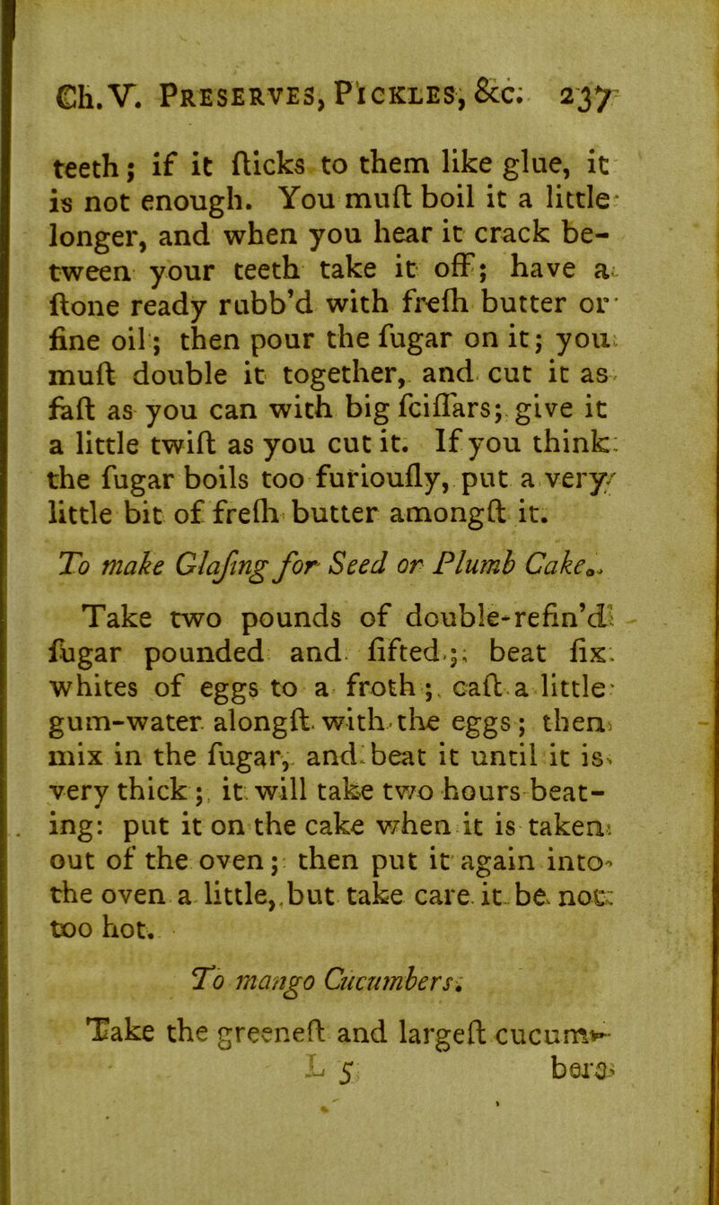teeth ; if it (licks to them like glue, it is not enough. You mud boil it a little longer, and when you hear it crack be- tween your teeth take it off; have a (lone ready rubb’d with frefh butter or fine oil; then pour the fugar on it; you muft double it together, and cut it as fad as you can with big fciffars; give it a little twid as you cut it. If you think , the fugar boils too furioufly, put a very/ little bit of frefh butter amongd it. To make Glafing for Seed or Plumb Cake Take two pounds of double-refin’d; fugar pounded and lifted,;; beat fix: whites of eggs to a froth cad a little* gum-water, alongd. with the eggs ; them mix in the fugar, and: beat it until it is^ very thick ; it will take tv/o hours beat- ing: put it on the cake when it is taken* out of the oven; then put it again into^ the oven a little, but take care it be, not: too hot. To mango Cucumbers. Take the greened and larged cucumv- L 5 bare-'