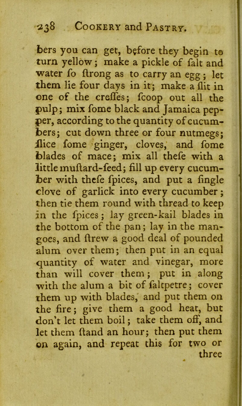 bers you can get, before they begin to turn yellow; make a pickle of fait and water fo flrong as to carry an egg; let them lie four days in it; make a flit in one of the crefles; fcoop out all the pulp; mix fome black and Jamaica pep- per, according to the quantity of cucum- bers; cut down three or four nutmegs; ilice fome ginger, cloves, and fome blades of mace; mix all thefe with a little muftard-feed; fill up every cucum- ber with thefe fpices, and put a Angle clove of garlick into every cucumber; then tie them round with thread to keep in the fpices; lay green-kail blades in the bottom of the pan; lay in the man- goes, and flrew a good deal of pounded alum over them; then put in an equal quantity of water and vinegar, more than will cover them; put in along ■with the alum a bit of faltpetre; cover them up with blades, and put them on the fire; give them a good heat, but don’t let them boil; take them off, and let them (land an hour; then put them on again, and repeat this for two or three