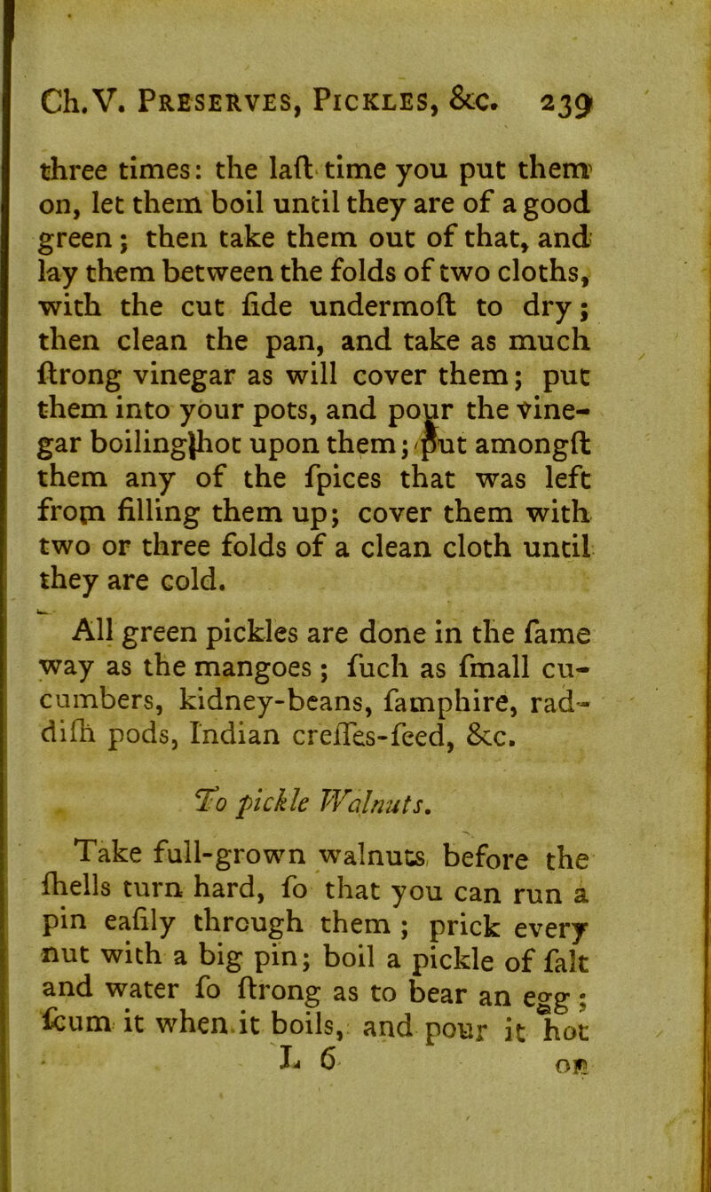 three times: the lad time you put them on, let them boil until they are of a good green; then take them out of that, and lay them between the folds of two cloths, with the cut fide undermoft to dry; then clean the pan, and take as much ftrong vinegar as will cover them; put them into your pots, and pour the vine- gar boilingjhot upon them; put amongft them any of the fpices that was left from filling them up; cover them with two or three folds of a clean cloth until they are cold. All green pickles are done in the fame way as the mangoes ; fuch as fmall cu- cumbers, kidney-beans, famphire, rad- difh pods, Indian creftes-feed, 8cc. *Fo pickle Walnuts. Take full-grown walnuts before the fhells turn hard, fo that you can run a pin eafily through them ; prick every nut with a big pin; boil a pickle of fak and water fo ftrong as to bear an e^g; fcum it when it boils, and pour it hot ♦ L 6' n t.