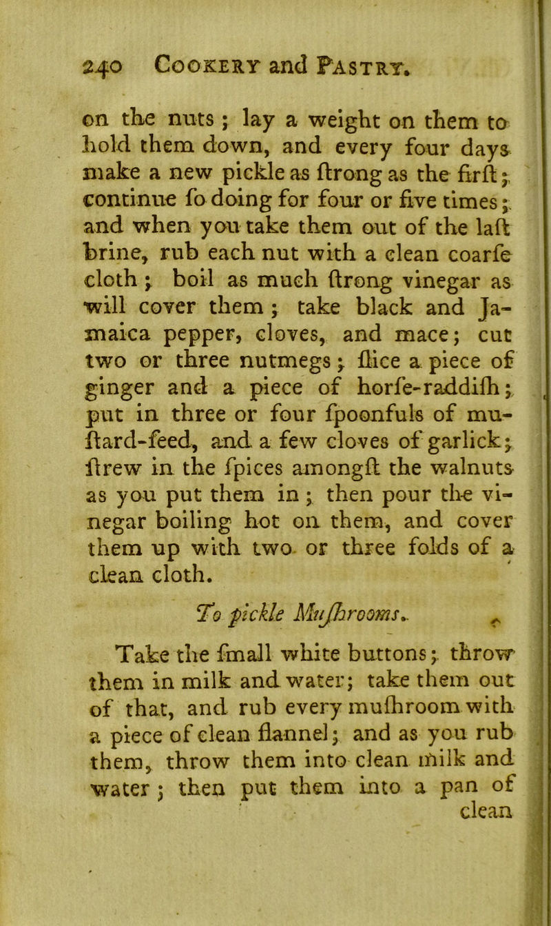 on the nuts; lay a weight on them to hold them down, and every four days make a new pickle as ftrong as the firft; continue fo doing for four or five times; and when you take them out of the laft brine, rub each nut with a clean coarfe cloth y boil as much ftrong vinegar as ■will cover them ; take black and Ja- maica pepper, cloves, and mace; cut two or three nutmegs -f dice a piece of ginger and a piece of horfe-raddifh; put in three or four fpoonfuls of mu- ftard-feed, and a few cloves of garlicky ftrew in the fpices amongft the walnuts as you put them in ; then pour the vi- negar boiling hot on them, and cover them up with two or three folds of a clean cloth. To fickle Mujhrooms.. r Take the fmall white buttons; throw them in milk and water; take them out of that, and rub every mulhroom with a piece of clean flannel; and as you rub them, throw them into clean milk and water ; then put them into a pan of clean
