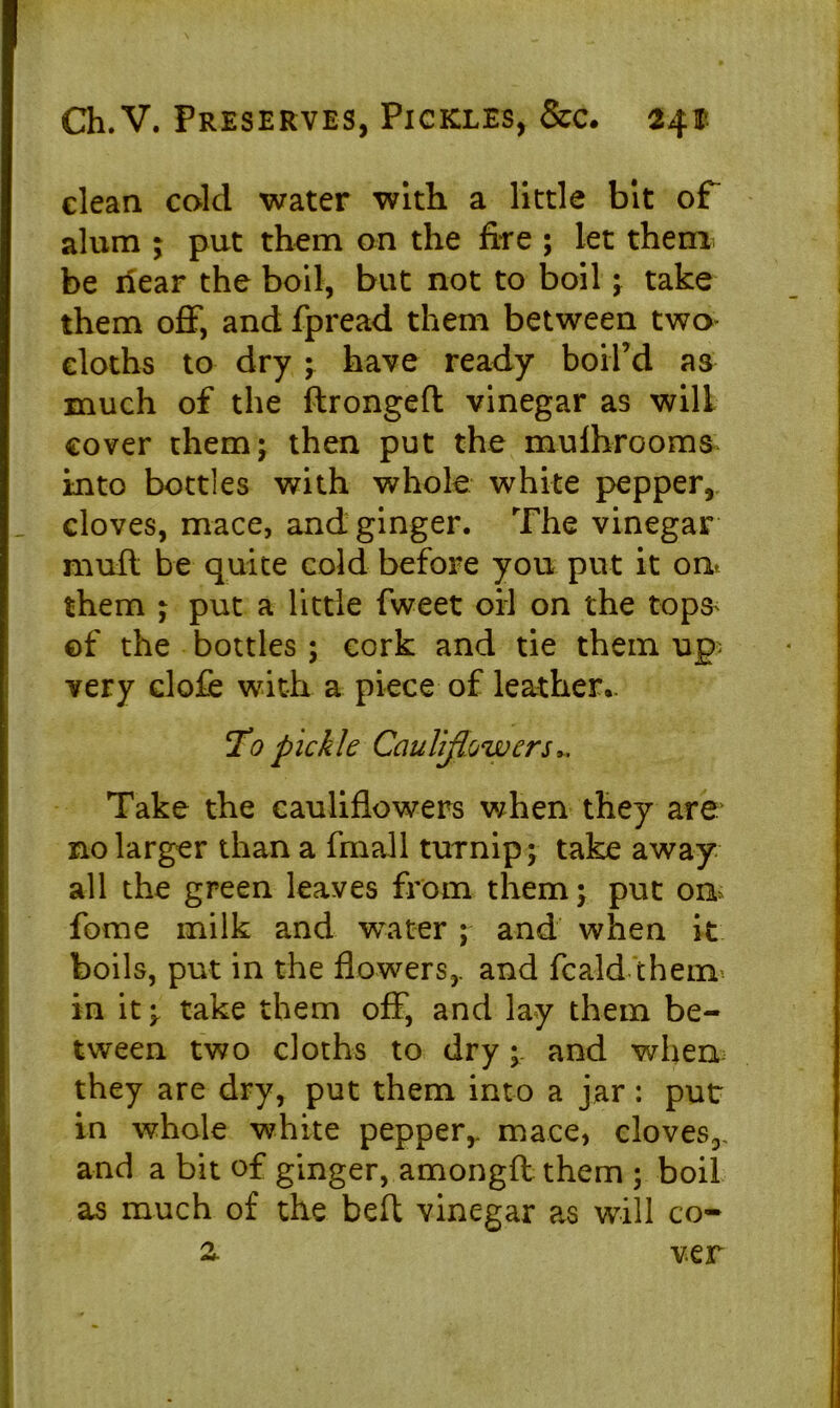 clean cold water with a little bit of alum ; put them on the fire ; let them be ilear the boil, but not to boil ; take them off, and fpread them between two- cloths to dry ; have ready boil’d as much of the ftrongeft vinegar as will cover them; then put the mufti-rooms* into bottles with whole white pepper, doves, mace, and ginger. The vinegar muff be quite cold before you put it on* them ; put a little fweet oil on the tops* ©f the bottles ; cork and tie them up very dofe with a piece of leather.. T’0 pickle Cauliflowers,, Take the cauliflowers when they are no larger than a fmall turnip; take away all the green leaves from them; put on fome milk and water ; and when it boils, put in the flowers,, and fcaid them in it; take them off, and lay them be- tween two cloths to dryand when: they are dry, put them into a jar: put in whole white pepper,, mace, cloves,, and a bit of ginger, amongft them ; boil as much of the belt vinegar as will co- z ver